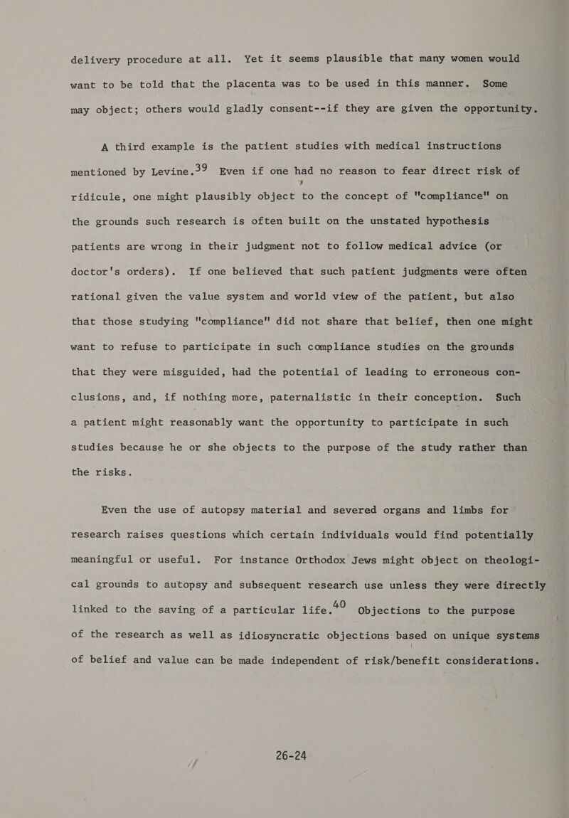 delivery procedure at all. Yet it seems plausible that many women would want to be told that the placenta was to be used in this manner. Some may object; others would gladly consent--if they are given the opportunity. A third example is the patient studies with medical instructions mentioned by Levine.3? Even if one had no reason to fear direct risk of ’ ridicule, one might plausibly object to the concept of compliance™ on the grounds such research is often built on the unstated hypothesis patients are wrong in their judgment not to follow medical advice (or doctor's orders). If one believed that such patient judgments were often rational given the value system and world view of the patient, but also that those studying compliance did not share that belief, then one might want to refuse to participate in such compliance studies on the grounds that they were misguided, had the potential of leading to erroneous con- clusions, and, if nothing more, paternalistic in their conception. Such a patient might reasonably want the opportunity to participate in such studies because he or she objects to the purpose of the study rather than the risks. Even the use of autopsy material and severed organs and limbs for © research raises questions which certain individuals would find potentially meaningful or useful. For instance Orthodox Jews might object on theologi- cal grounds to autopsy and subsequent research use unless they were directly linked to the saving of a particular itres: Objections to the purpose of the research as well as idiosyncratic objections based on unique systems of belief and value can be made independent of risk/benefit considerations. 26-24