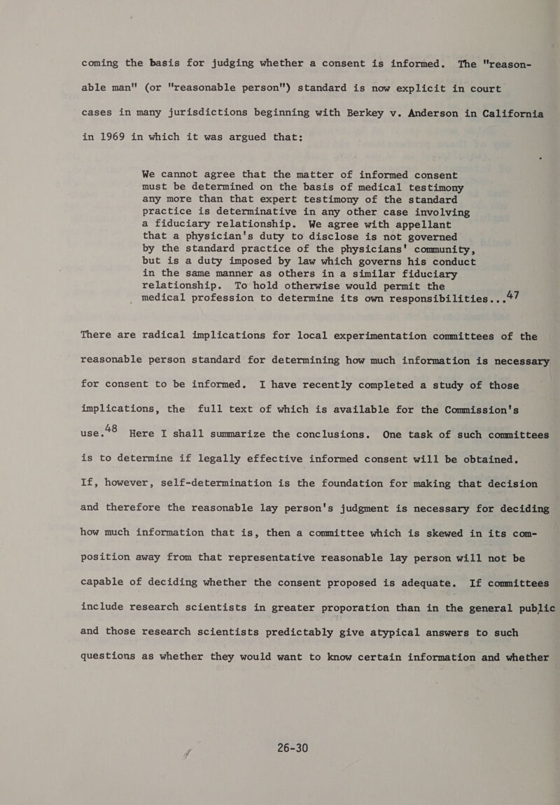 coming the basis for judging whether a consent is informed. The reason- able man (or “reasonable person) standard is now explicit in court cases in many jurisdictions beginning with Berkey v. Anderson in California in 1969 in which it was argued that: We cannot agree that the matter of informed consent must be determined on the basis of medical testimony any more than that expert testimony of the standard practice is determinative in any other case involving a fiduciary relationship. We agree with appellant that a physician's duty to disclose is not governed by the standard practice of the physicians’ community, but is a duty imposed by law which governs his conduct in the same manner as others in a similar fiduciary relationship. To hold otherwise would permit the medical profession to determine its own responsibilities...4/ There are radical implications for local experimentation committees of the reasonable person standard for determining how much information is necessary for consent to be informed. I have recently completed a study of those implications, the full text of which is available for the Commission's use. 48 Here I shall summarize the conclusions. One task of such committees is to determine if legally effective informed consent will be obtained. If, however, self-determination is the foundation for making that decision and therefore the reasonable lay person's judgment is necessary for deciding how much information that is, then a committee which is skewed in its com- position away from that representative reasonable lay person will not be capable of deciding whether the consent proposed is adequate. If committees include research scientists in greater proporation than in the general public and those research scientists predictably give atypical answers to such questions as whether they would want to know certain information and whether 26-30