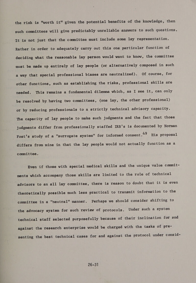 the risk is worth it given the potential benefits of the knowledge, then such committees will give predictably unreliable answers to such questions. It is not just that the committee must include some lay representation. Rather in order to adequately carry out this one particular function of deciding what the reasonable lay person would want to know, the committee must be made up entirely of lay people (or alternatively composed in such a way that special Petced nat biases are neutralized). Of course, for other functions, such as establishing the risks, professional skills are needed. This remains a fundamental dilemma which, as I see it, can only be resolved by having two committees, (one lay, the other professional) or by reducing professionals to a strictly technical advisory capacity. The capacity of lay people to make such judgments and the fact that those judgments differ from professionally staffed IRB's is documented by Norman Fost's study of a surrogate system for informed consent.*? His proposal differs from mine in that the lay people would not actually function as a committee. Even if those with special medical skills and the unique value commit- ments which accompany those skills are limited to the role of technical advisors to an all lay oeiteteds there is reason to doubt that it is even theoretically possible much less practical to transmit information to the committee in a neutral manner. Perhaps we should consider shifting to the advocacy system for such review of protocols. Under such a system technical staff selected purposefully because of their inclination for and against the research enterprise would be charged with the tasks of pre- senting the best technical cases for and against the protocol under consid- 26-31