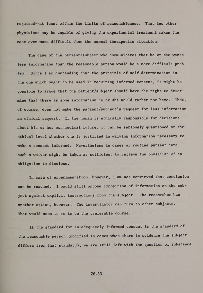 required--at least within the limits of reasonableness. That few other physicians may be capable of giving the experimental treatment makes the case even more difficult than the normal therapeutic situation. The case of the patient/subject who communicates that he or she wants less information than the reasonable person would be a more difficult prob- lem. Since I am contending that the principle of self-determination is the one which ought to be used in requiring informed consent, it might be possible to argue that the patient/subject should have the right to deter- mine that there is some information he or she would rather not have. That, of course, does not make the patient/subject's request for less information an ethical request. If the human is ethically responsible for decisions about his or her own medical future, it can be seriously questioned at the ethical level whether one is justified in waiving information necessary to make a consent informed. Nevertheless in cases of routine patient care such a waiver might be taken as sufficient to relieve the physician of an obligation to disclose. In case of experimentation, however, I am not convinved that conclusion can be reached. I would still oppose imposition of information on the sub- ject against explicit instructions from the subject. The researcher has another option, however. The investigator can turn to other subjects. That would seem to me to be the preferable course. If the standard for an adequately informed consent is the standard of the reasonable person (modified in cases when there is evidence the subject differs from that standard), we are still left with the question of substance: 26-33