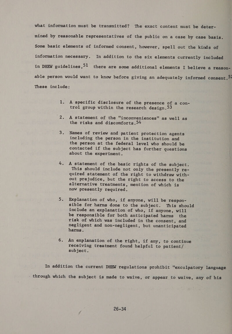 what information must be transmitted? The exact content must be deter- mined by reasonable representatives of the public on a case by case basis. Some basic elements of informed consent, however, spell out the kinds of information necessary. In addition to the six elements currently included . in DHEW guidelines, 1 there are some additional elements I believe a reason- able person would want to know before giving an adequately informed consent. 4 These include: 1. A specific disclosure of the presence of a con- trol group within the research design. 3 2. &lt;A statement of the inconveniences as well as the risks and discomforts .54 3. Names of review and patient protection agents including the person in the institution and the person at the federal level who should be contacted if the subject has further questions about the experiment. 4. A statement of the basic rights of the subject. This should include not only the presently re- quired statement of the right to withdraw with- out prejudice, but the right to access to the alternative treatments, mention of which is now presently required. 5. Explanation of who, if anyone, will be respon- sible for harms done to the subject. This should include an explanation of who, if anyone, will be responsible for both anticipated harms the risk of which was included in the consent, and negligent and non-negligent, but unanticipated harms. 6. An explanation of the right, if any, to continue receiving treatment found helpful to patient/ subject. In addition the current DHEW regulations prohibit exculpatory language - through which the subject is made to waive, or appear to waive, any of his 26-34