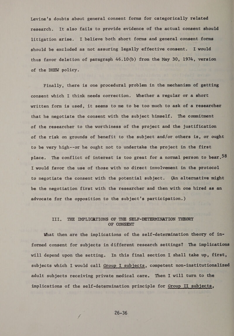 Levine's doubts about general consent forms for categorically related research. It also fails to provide evidence of the actual consent should litigation arise. I believe both short forms and general consent forms should be excluded as not assuring legally effective consent. I would thus favor deletion of paragraph 46.10(b) from the May 30, 1974, version of the DHEW policy. Finally, there is one procedural problem in the mechanism of getting consent which I think needs correction. Whether a regular or a short written form is used, it seems to me to be too much to ask of a researcher that he negotiate the consent with the subject himself. The commitment of the researcher to the worthiness of the project and the justification of the risk on grounds of benefit to the subject and/or others is, or ought to be very high--or he ought not to undertake the project in the first place. The conflict of interest is too great for a normal person to bear .&gt;8 I would favor the use of those with no direct involvement in the protocol to negotiate the consent with the potential subject. (An alternative might be the negotiation first with the researcher and then with one hired as an advocate for the opposition to the subject's participation. ) pp J Pp P III. THE IMPLICATIONS OF THE SELF-DETERMINATION THEORY OF CONSENT What then are the implications of the self-determination theory of in- formed consent for subjects in different research settings? The implications will depend upon the setting. In this final section I shall take up, first, subjects which I would call Group I subjects, competent non-institutionalized adult subjects receiving private medical care. Then I will turn to the implications of the self-determination principle for Group II subjects, 26-36