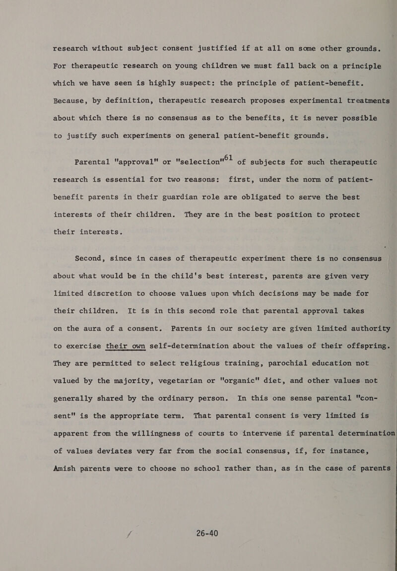 research without subject consent justified if at all on some other grounds. For therapeutic research on young children we must fall back on a principle which we have seen is highly suspect: the principle of patient-benefit. Because, by definition, therapeutic research proposes experimental treatments about which there is no consensus as to the benefits, it is never possible to justify such experiments on general patient-benefit grounds. Parental approval or selection?! of subjects for such therapeutic research is essential for two reasons: first, under the norm of patient- benefit parents in their guardian role are obligated to serve the best interests of their children. They are in the best position to protect their interests. Second, since in cases of therapeutic experiment there is no consensus about what would be in the child's best interest, parents are given very limited discretion to choose values upon which decisions may be made for their children. It is in this second role that parental approval takes on the aura of a consent. Parents in our society are given limited authority to exercise their own self-determination about the values of their offspring. They are permitted to select religious training, parochial education not valued by the majority, vegetarian or organic diet, and other values not generally shared by the ordinary person. In this one sense parental con- sent is the appropriate term. That parental consent is very limited is apparent from the willingness of courts to intervene if parental determination of values deviates very far from the social consensus, if, for instance, Amish parents were to choose no school rather than, as in the case of parents / 26-40