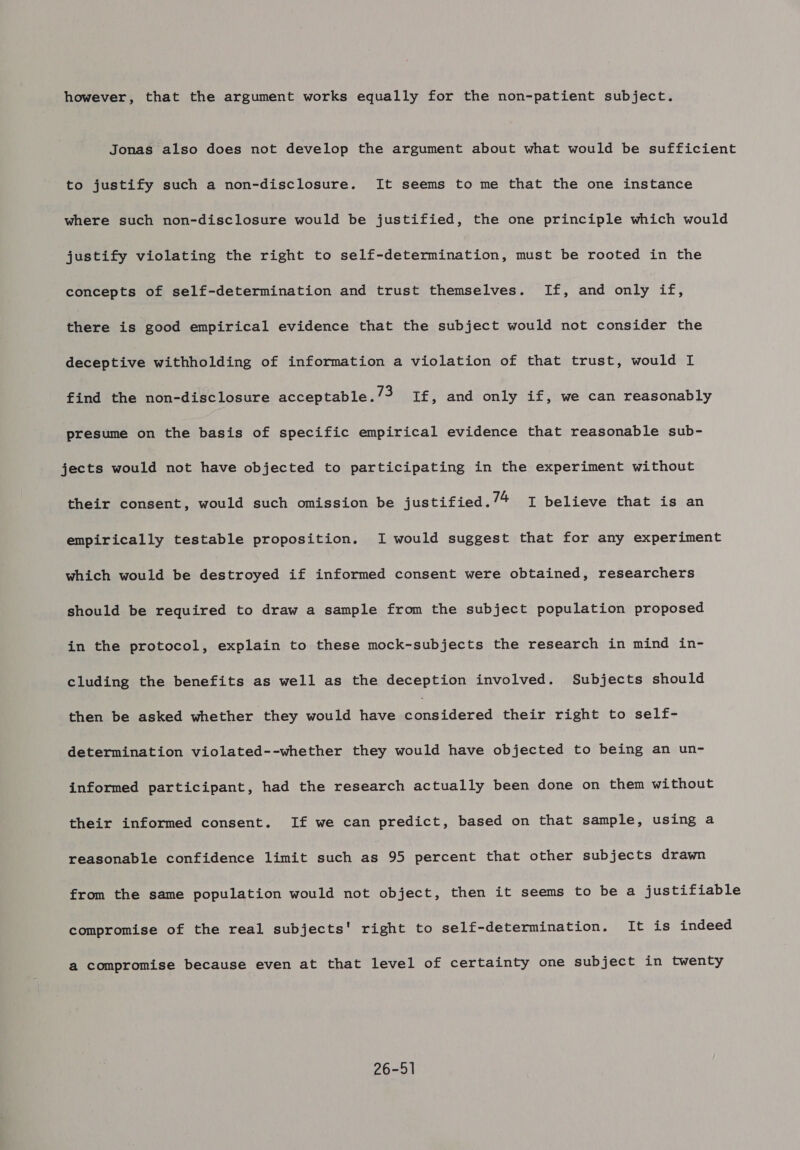 however, that the argument works equally for the non-patient subject. Jonas also does not develop the argument about what would be sufficient to justify such a non-disclosure. It seems to me that the one instance where such non-disclosure would be justified, the one principle which would justify violating the right to self-determination, must be rooted in the concepts of self-determination and trust themselves. If, and only if, there is good empirical evidence that the subject would not consider the deceptive withholding of information a violation of that trust, would I find the non-disclosure acceptable. /3 If, and only if, we can reasonably presume on the basis of specific empirical evidence that reasonable sub- jects would not have objected to participating in the experiment without their consent, would such omission be justified. 7/4 I believe that is an empirically testable proposition. I would suggest that for any experiment which would be destroyed if informed consent were obtained, researchers should be required to draw a sample from the subject population proposed in the protocol, explain to these mock-subjects the research in mind in- cluding the benefits as well as the deception involved. Subjects should then be asked whether they would have aa cered their right to self- determination violated--whether they would have objected to being an un- informed participant, had the research actually been done on them without their informed consent. If we can predict, based on that sample, using a reasonable confidence limit such as 95 percent that other subjects drawn from the same population would not object, then it seems to be a justifiable compromise of the real subjects' right to self-determination. It is indeed a compromise because even at that level of certainty one subject in twenty 26-51