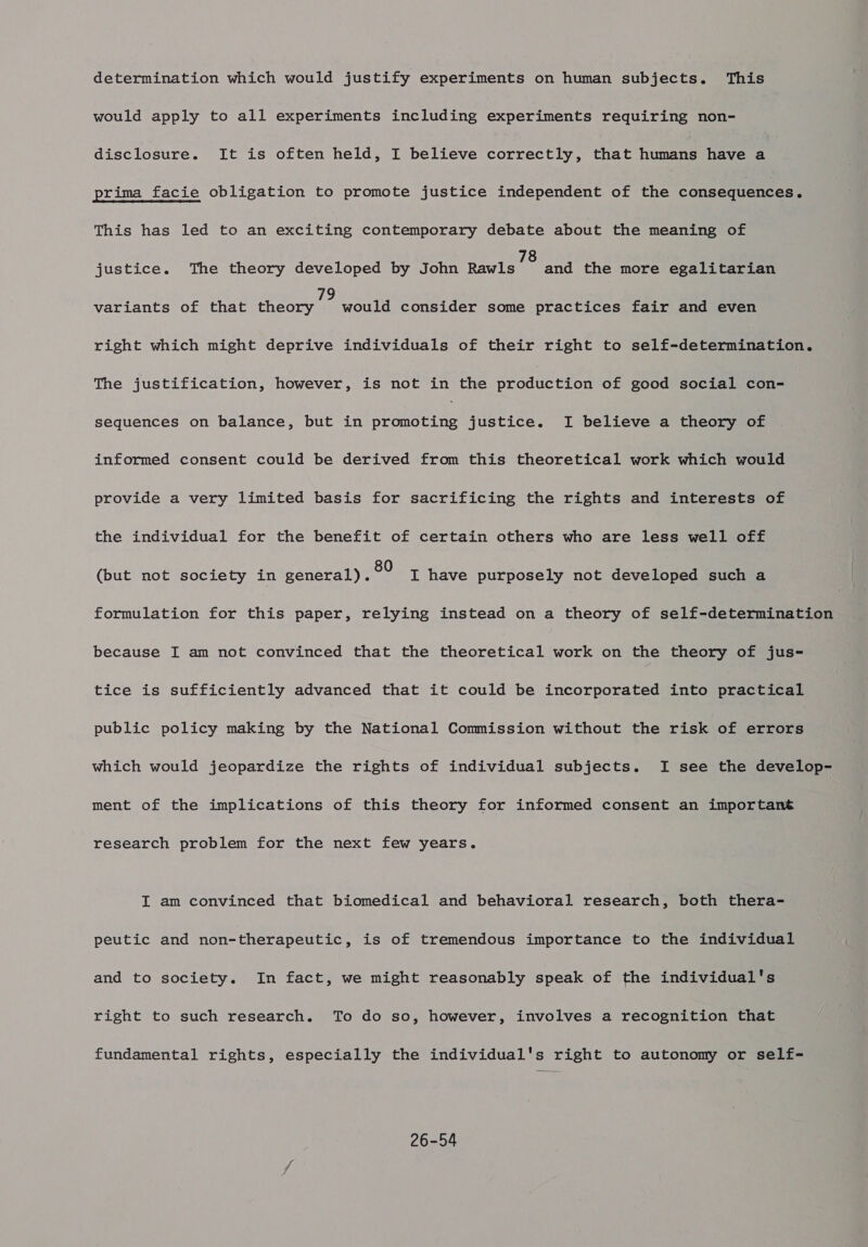 determination which would justify experiments on human subjects. This would apply to all experiments including experiments requiring non- disclosure. It is often held, I believe correctly, that humans have a prima facie obligation to promote justice independent of the consequences. This has led to an exciting contemporary debate about the meaning of justice. The theory developed by John Rates and the more egalitarian variants of that cheery jmunare consider some practices fair and even right which might deprive individuals of their right to self-determination. The justification, however, is not in the Bpodnceion of good social con- sequences on balance, but in ese nee justice. I believe a theory of informed consent could be derived from this theoretical work which would provide a very limited basis for sacrificing the rights and interests of the individual for the benefit of certain others who are less well off (but not society in general). °° I have purposely not developed such a formulation for this paper, relying instead on a theory of self-determination because I am not convinced that the theoretical work on the theory of jus- tice is sufficiently advanced that it could be incorporated into practical public policy making by the National Commission without the risk of errors which would jeopardize the rights of individual subjects. I see the develop- ment of the implications of this theory for informed consent an important research problem for the next few years. I am convinced that biomedical and behavioral research, both thera- peutic and non-therapeutic, is of tremendous importance to the individual and to society. In fact, we might reasonably speak of the individual's right to such research. To do so, however, involves a recognition that fundamental rights, especially the individual's right to autonomy or self- 26-54