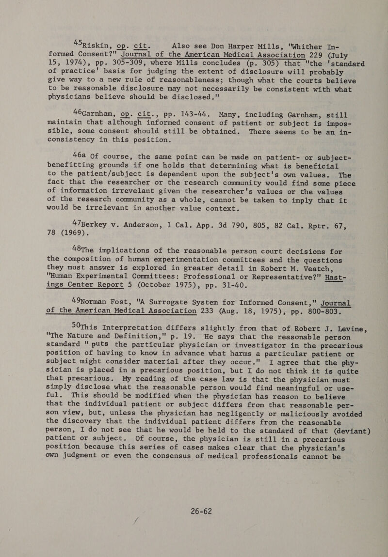 45Riskin, op. ‘cit. Also see Don Harper Mills, Whither In- formed Consent? Journal of the American Medical Association 229 (July 15, 1974), pp. 305-309, where Mills concludes (p. 305) that the 'standard of practice' basis for judging the extent of disclosure will probably give way to a new rule of reasonableness; though what the courts believe to be reasonable disclosure may not necessarily be consistent with what physicians believe should be disclosed. 46Garnham, op. cit., pp. 143-44. Many, including Garnham, still maintain that although informed consent of patient or subject is impos- sible, some consent should still be obtained. There seems to be an in- consistency in this position. 46a Of course, the same point can be made on patient- or subject- benefitting grounds if one holds that determining what is beneficial to the patient/subject is dependent upon the subject's own values. The fact that the researcher or the research community would find some piece of information irrevelant given the researcher's values or the values of the research community as a whole, cannot be taken to imply that it would be irrelevant in another value context. 47Berkey v. Anderson, 1 Cal. App. 3d 790, 805, 82 Cal. Rptr. 67, 148. {1969 is 48The implications of the reasonable person court decisions for the composition of human experimentation committees and the questions they must answer is explored in greater detail in Robert M. Veatch, Human Experimental Committees: Professional or Representative? Hast- ings Center Report 5 (October 1975), pp. 31-40. 49Norman Fost, A Surrogate System for Informed Consent, Journal of the American Medical Association 233 (Aug. 18, 1975), pp. 800-803. 50This Interpretation differs slightly from that of Robert J. Levine, The Nature and Definition, p. 19. He says that the reasonable person standard  puts the particular physician or investigator in the precarious position of having to know in advance what harms a particular patient or subject might consider material after they occur. I agree that the phy- sician is placed in a precarious position, but I do not think it is quite that precarious. My reading of the case law is that the physician must simply disclose what the reasonable person would find meaningful or use- ful. This should be modified when the physician has reason to believe that the individual patient or subject differs from that reasonable per- son view, but, unless the physician has negligently or maliciously avoided the discovery that the individual patient differs from the reasonable person, I do not see that he would be held to the standard of that (deviant) patient or subject. Of course, the physician is still in a precarious position because this series of cases makes clear that the physician's own judgment or even the consensus of medical professionals cannot be 26-62