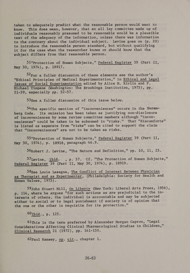 taken to adequately predict what the reasonable person would want to know. This does mean, however, that an all lay committee made up of individuals reasonably presumed to be reasonable would be a plausible test of the adequacy of the information, unless there was information to the contrary about the individual subject. Levine goes on (p. 20) to introduce the reasonable person standard, but without qualifying it for the case when the researcher knows or should know that the subject differs from that reasonable person. 51protection of Human Subjects, Federal Register 39 (Part ITI, May 30, 1974), p. 18917. 52For a fuller discussion of these elements see the author's Ethical Principles of Medical Experimentation, in Ethical and Legal Issues of Social Experimentation edited by Alice M. Rivlin and P. Michael Timpane (Washington: The Brookings Institution, 1975), pp. 21-59, especially pp. 52-57. 53See a fuller discussion of this issue below. 54The specific mention of inconveniences occurs in the Nurem- berg Code. Its omission has been taken as justifying non-disclosure of inconveniences by some review committee members although incon- veniences could be taken to be subsumed in risks. That discomforts is listed as separate from risks can be cited to support the claim that inconveniences are not to be taken as risks. 55Pprotection of Human Subjects, Federal Register 39 (Part II, May 30, 1974), p. 18918, paragraph 46.9. S6Robert J. Levine, The Nature and Definition, pp. 10, ll, 25. S7tevine, ibid. , p. 57. Cf. The Protection of Human Subjects, Federal Register 39 (Part II, May BO PULSE) 2p. bSOL9 2 58see Louis Lasagna, The Conflict of Interest Between Physician as Therapist and as Experimenter, (Philadelphia: Society for Health and Human Values, 1975). 59John Stuart Mill, On Liberty (New York: Liberal Arts Press, 1956), p. 114, where he argues for such actions as are prejudicial to the in- terests of others, the individual is accountable and may be subjected either to social or to legal punishment if society is of opinion that the one or the other is requisite for its protection.” 60tpbid., p. 125. 6lThis is the term preferred by Alexander Morgan Capron, Legal Considerations Affecting Clinical Pharmacological Studies in Children, Clinical Research 21 (1972), pp. 141-150. 62Paul Ramsey, op. cit., chapter 1. 26-63