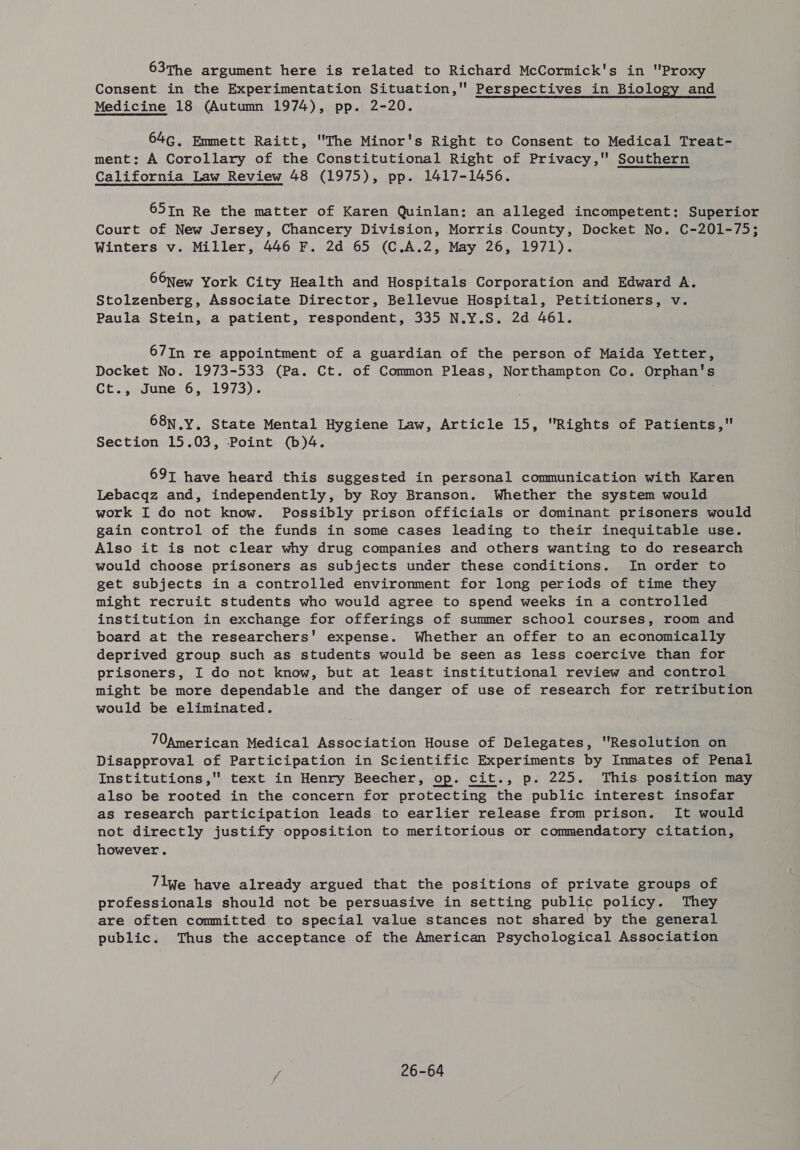 63The argument here is related to Richard McCormick's in Proxy Consent in the Experimentation Situation, Perspectives in Biology and Medicine 18 (Autumn 1974), pp. 2-20. 64G. Emmett Raitt, The Minor's Right to Consent to Medical Treat- ment: A Corollary of the Constitutional Right of Privacy, Southern California Law Review 48 (1975), pp. 1417-1456. 65In Re the matter of Karen Quinlan: an alleged incompetent: Superior Court of New Jersey, Chancery Division, Morris.County, Docket No. C-201-75; Winters v. Miller, 446 F. 2d 65 (C.A.2, May 26, 1971). _66New York City Health and Hospitals Corporation and Edward A. Stolzenberg, Associate Director, Bellevue Hospital, Petitioners, v. Paula Stein, a patient, respondent, 335 N.Y.S. 2d 461. 67In re appointment of a guardian of the person of Maida Yetter, Docket No. 1973-533 (Pa. Ct. of Common Pleas, Northampton Co. Orphan's Ct., June 6, 1973). 68N.Y. State Mental Hygiene Law, Article 15, Rights of Patients, Section 15.03, Point (b)4. 69T have heard this suggested in personal communication with Karen Lebacqz and, independently, by Roy Branson. Whether the system would work I do not know. Possibly prison officials or dominant prisoners would gain control of the funds in some cases leading to their inequitable use. Also it is not clear why drug companies and others wanting to do research would choose prisoners as subjects under these conditions. In order to get subjects in a controlled environment for long periods of time they might recruit students who would agree to spend weeks in a controlled institution in exchange for offerings of summer school courses, room and board at the researchers’ expense. Whether an offer to an economically deprived group such as students would be seen as less coercive than for prisoners, I do not know, but at least institutional review and control might be more dependable and the danger of use of research for retribution would be eliminated. 70American Medical Association House of Delegates, Resolution on Disapproval of Participation in Scientific Experiments by Inmates of Penal Institutions, text in Henry Beecher, op. cit., p. 225. This position may also be rooted in the concern for protecting the public interest insofar as research participation leads to earlier release from prison. It would not directly justify opposition to meritorious or commendatory citation, however. 7lwe have already argued that the positions of private groups of professionals should not be persuasive in setting public policy. They are often committed to special value stances not shared by the general public. Thus the acceptance of the American Psychological Association 26-64