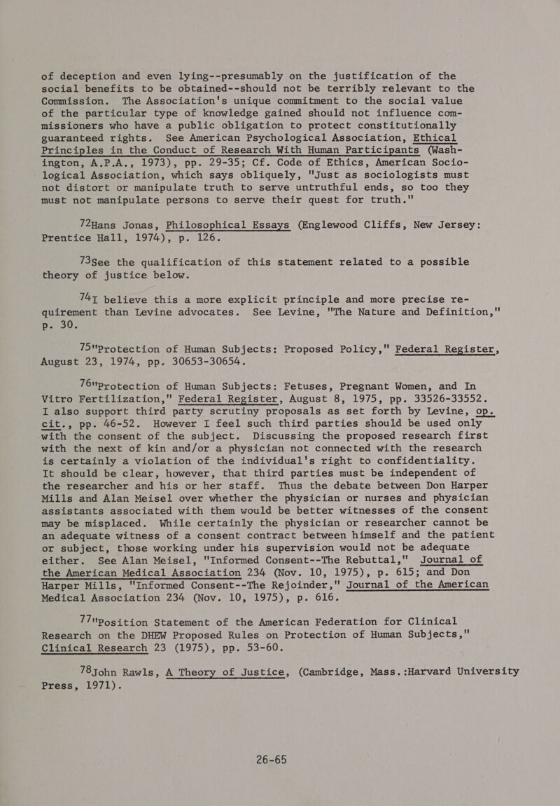 of deception and even lying--presumably on the justification of the social benefits to be obtained--should not be terribly relevant to the Commission. The Association's unique commitment to the social value of the particular type of knowledge gained should not influence com- missioners who have a public obligation to protect constitutionally guaranteed rights. See American Psychological Association, Ethical Principles in the Conduct of Research With Human Participants (Wash- ington, A.P.A., 1973), pp. 29-35; Cf. Code of Ethics, American Socio- logical Association, which says obliquely, Just as sociologists must not distort or manipulate truth to serve untruthful ends, so too they must not manipulate persons to serve their quest for truth. 72Hans Jonas, Philosophical Essays (Englewood Cliffs, New Jersey: Prentice Hall, 1974), p. 126. 73See the qualification of this statement related to a possible theory of justice below. 747 believe this a more explicit principle and more precise re- quirement than Levine advocates. See Levine, The Nature and Definition, p. 30. 75Protection of Human Subjects: Proposed Policy, Federal Register, August 23, 1974, pp. 30653-30654. 76protection of Human Subjects: Fetuses, Pregnant Women, and In Vitro Fertilization, Federal Register, August 8, 1975, pp. 33526-33552. I also support third party scrutiny proposals as set forth by Levine, op. cit., pp. 46-52. However I feel such third parties should be used only with the consent of the subject. Discussing the proposed research first with the next of kin and/or a physician not connected with the research is certainly a violation of the individual's right to confidentiality. It should be clear, however, that third parties must be independent of the researcher and his or her staff. Thus the debate between Don Harper Mills and Alan Meisel over whether the physician or nurses and physician assistants associated with them would be better witnesses of the consent may be misplaced. While certainly the physician or researcher cannot be an adequate witness of a consent contract between himself and the patient or subject, those working under his supervision would not be adequate either. See Alan Meisel, Informed Consent--The Rebuttal, Journal of the American Medical Association 234 (Nov. 10, 1975), p. 615; and Don Harper Mills, 'Informed Consent--The Rejoinder,’ Journal of the American Medical Association 234 (Nov. 10, 1975), p. 616. 7/ position Statement of the American Federation for Clinical Research on the DHEW Proposed Rules on Protection of Human Subjects, Clinical Research 23 (1975), pp. 53-60. 78 John Rawls, A Theory of Justice, (Cambridge, Mass. :Harvard University Press, 1971). 26-65