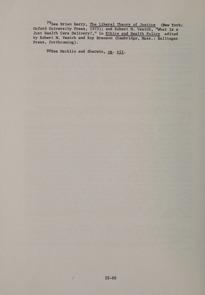 79See Brian Barry, The Liberal Theory of Justice (New York: Oxford University Press, 1973); and Robert M. Veatch, What Is a Just Health Care Delivery?, in Ethics and Health Policy edited by Robert M. Veatch and Roy Branson (Cambridge, Mass.: Ballinger Press, forthcoming). 80See Macklin and Sherwin, op. cit. 26-66