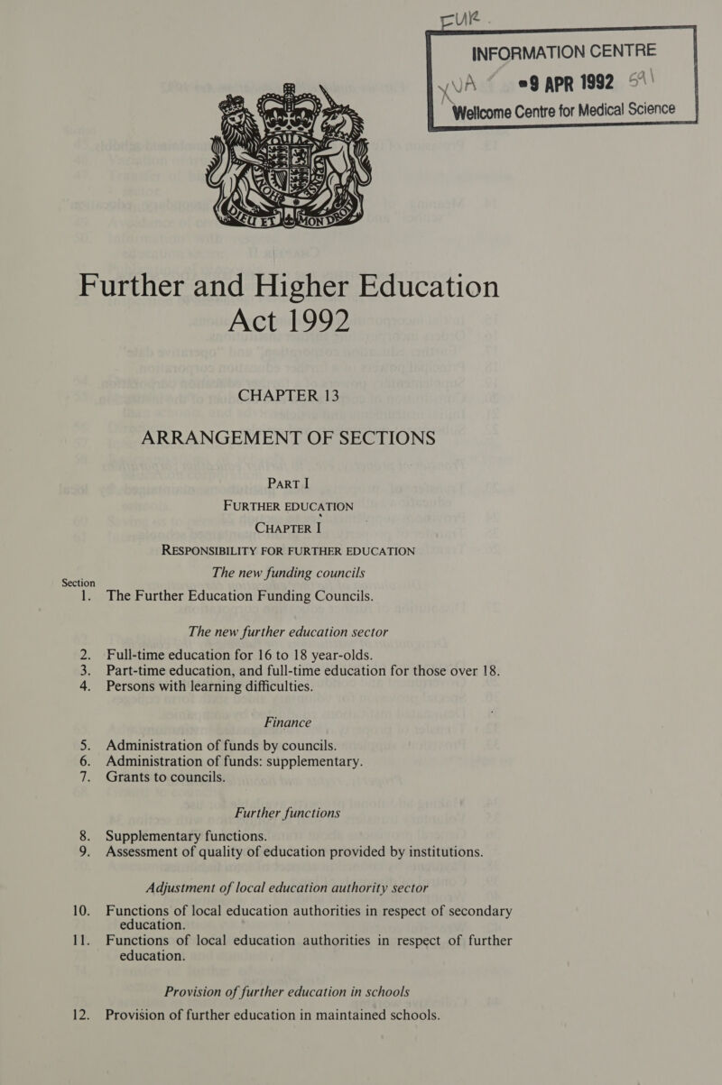  INFORMATION CENTRE yVA © 99 APR 1992 5° i Wellcome Centre for Medical Science      Further and Higher Education Act 1992 CHAPTER 13 ARRANGEMENT OF SECTIONS ParRT I FURTHER EDUCATION CHAPTER I RESPONSIBILITY FOR FURTHER EDUCATION The new funding councils Section t The Further Education Funding Councils. _ The new further education sector 2. Full-time education for 16 to 18 year-olds. 3. Part-time education, and full-time education for those over 18. 4. Persons with learning difficulties. Finance 5. Administration of funds by councils. 6. Administration of funds: supplementary. 7. Grants to councils. Further functions 8. Supplementary functions. 9. Assessment of quality of education provided by institutions. Adjustment of local education authority sector 10. Functions of local education authorities in respect of secondary education. 11. Functions of local education authorities in respect of further education. Provision of further education in schools 12. Provision of further education in maintained schools.