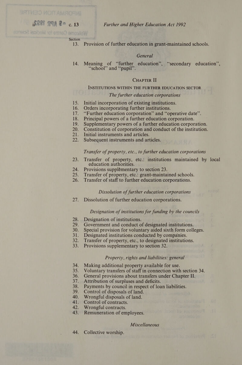 rae] Section 1S: 14. i 16. Lvs 18. 19) 20. ZAW 225 23% 24. vias 26. v4 28. Hhe§ 30. 31. ay 34. cep 36. S73 38. 39: 40. 41. 42. 43. 44. Further and Higher Education Act 1992 Provision of further education in grant-maintained schools. General Meaning of “further education”, “secondary education”, “school” and “‘pupil”’. CHAPTER II INSTITUTIONS WITHIN THE FURTHER EDUCATION SECTOR The further education corporations Initial incorporation of existing institutions. Orders incorporating further institutions. “Further education corporation” and “operative date’. Principal powers of a further education corporation. Supplementary powers of a further education corporation. Constitution of corporation and conduct of the institution. Initial instruments and articles. Subsequent instruments and articles. Transfer of property, etc., to further education corporations Transfer of property, etc.: institutions maintained by local education authorities. Provisions supplémentary to section 23. Transfer of property, etc.: grant-maintained schools. Transfer of staff to further education corporations. Dissolution of further education corporations Dissolution of further education corporations. Designation of institutions for funding by the councils Designation of institutions. Government and conduct of designated institutions. Special provision for voluntary aided sixth form colleges. Designated institutions conducted by companies. Transfer of property, etc., to designated institutions. Provisions supplementary to section 32. Property, rights and liabilities: general Making additional property available for use. Voluntary transfers of staff in connection with section 34. General provisions about transfers under Chapter II. Attribution of surpluses and deficits. Payments by council in respect of loan liabilities. Control of disposals of land. Wrongful disposals of land. Control of contracts. Wrongful contracts. Remuneration of employees. Miscellaneous Collective worship.