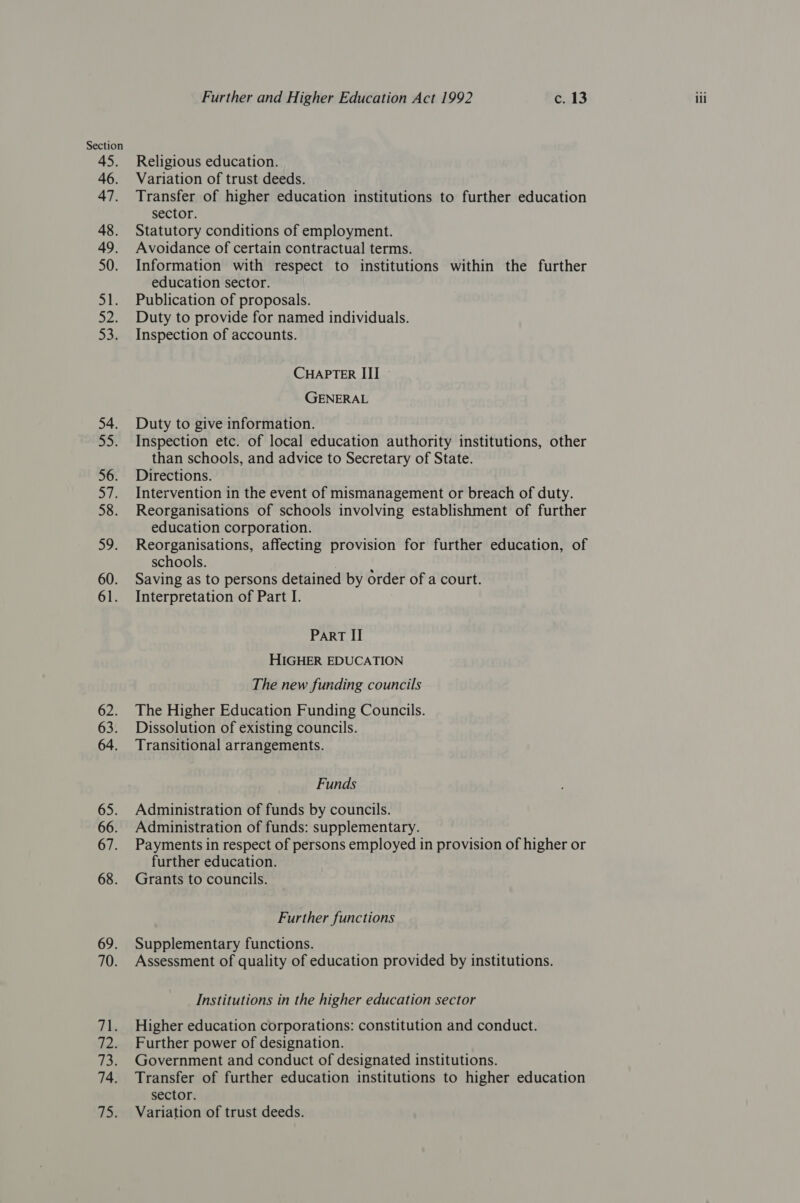 54. not 56. 58. Do: 60. 61. 62. 63. 64. 65. 66. 67. 68. 69. 70. Fi. 72. 14. 15, Further and Higher Education Act 1992 c. 13 iii Religious education. Variation of trust deeds. Transfer of higher education institutions to further education sector. Statutory conditions of employment. Avoidance of certain contractual terms. Information with respect to institutions within the further education sector. Publication of proposals. Duty to provide for named individuals. Inspection of accounts. CHAPTER III - GENERAL Duty to give information. Inspection etc. of local education authority institutions, other than schools, and advice to Secretary of State. Directions. Intervention in the event of mismanagement or breach of duty. Reorganisations of schools involving establishment of further education corporation. Reorganisations, affecting provision for further education, of schools. , Saving as to persons detained by order of a court. Interpretation of Part I. Part II HIGHER EDUCATION The new funding councils The Higher Education Funding Councils. Dissolution of existing councils. Transitional arrangements. Funds Administration of funds by councils. Administration of funds: supplementary. Payments in respect of persons employed in provision of higher or further education. Grants to councils. Further functions Supplementary functions. Assessment of quality of education provided by institutions. Institutions in the higher education sector Higher education corporations: constitution and conduct. Further power of designation. Government and conduct of designated institutions. Transfer of further education institutions to higher education sector. Variation of trust deeds.