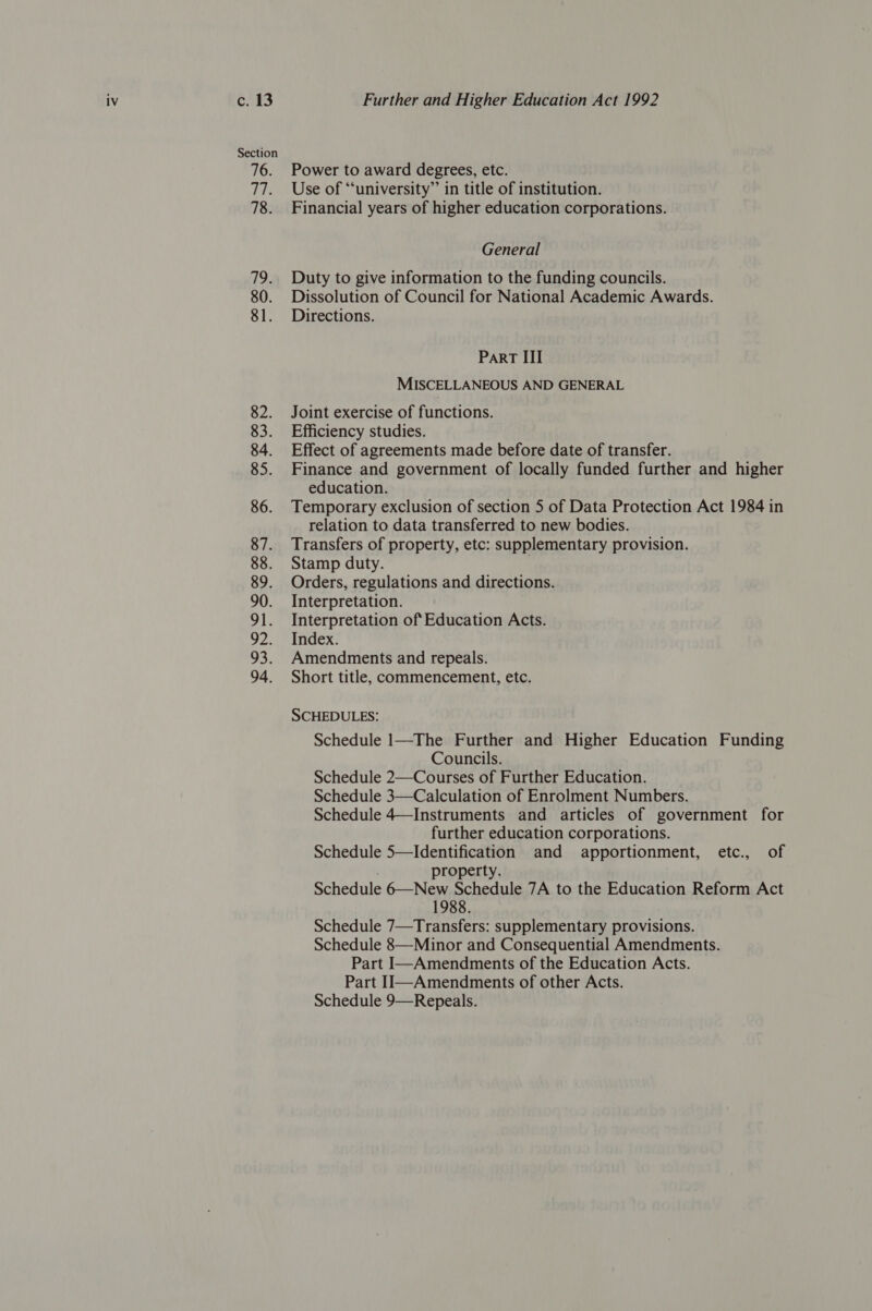 6245 Section 76. Ts 78. 19. 80. 81. 82. 83. 84. 85. 86. 87. 88. 89. 90. OL, PS, 335 94. Further and Higher Education Act 1992 Power to award degrees, etc. Use of ‘“‘university” in title of institution. Financial years of higher education corporations. General Duty to give information to the funding councils. Dissolution of Council for National Academic Awards. Directions. ParRT III MISCELLANEOUS AND GENERAL Joint exercise of functions. Efficiency studies. Effect of agreements made before date of transfer. Finance and government of locally funded further and higher education. Temporary exclusion of section 5 of Data Protection Act 1984 in relation to data transferred to new bodies. Transfers of property, etc: supplementary provision. Stamp duty. Orders, regulations and directions. Interpretation. Interpretation of Education Acts. Index. Amendments and repeals. Short title, commencement, etc. SCHEDULES: Schedule 1—The Further and Higher Education Funding Councils. Schedule 2—Courses of Further Education. Schedule 3—Calculation of Enrolment Numbers. Schedule 4—Instruments and articles of government for further education corporations. Schedule 5—Identification and apportionment, etc., of roperty. Schedule 6—New Schedule 7A to the Education Reform Act 1988. Schedule 7—Transfers: supplementary provisions. Schedule 8—Minor and Consequential Amendments. Part I—Amendments of the Education Acts. Part II—Amendments of other Acts. Schedule 9—Repeals.