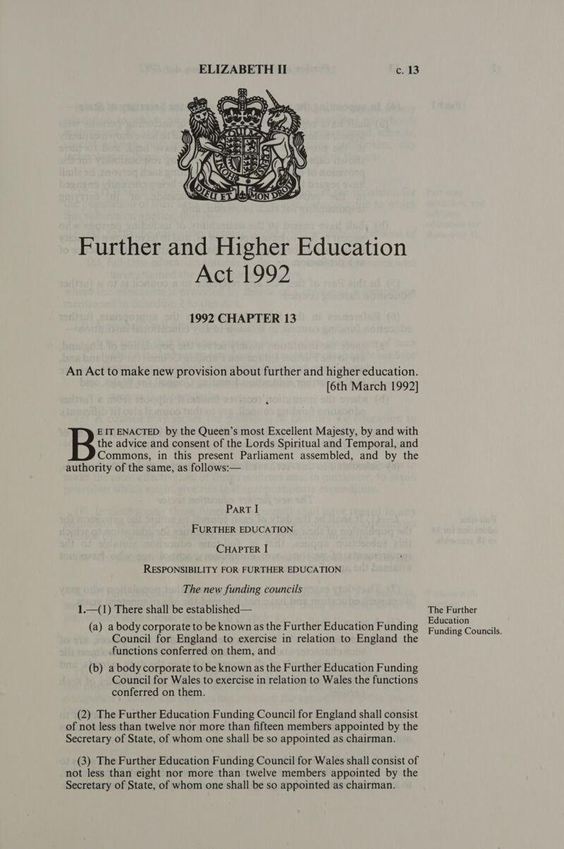  Further and Higher Education Act 1992 1992 CHAPTER 13 An Act to make new provision about further and higher education. [6th March 1992] the advice and consent of the Lords Spiritual and Temporal, and Commons, in this present Parliament assembled, and by the authority of the same, as follows:— B: IT ENACTED by the Queen’s most Excellent Majesty, by and with ParT I FURTHER EDUCATION CHAPTER I RESPONSIBILITY FOR- FURTHER EDUCATION The new funding councils 1.—(1) There shall be established— (a) abodycorporate to be known as the Further Education Funding Council for England to exercise in relation to England the functions conferred on them, and (b) a body corporate to be known as the Further Education Funding Council for Wales to exercise in relation to Wales the functions conferred on them. (2) The Further Education Funding Council for England shall consist of not less than twelve nor more than fifteen members appointed by the Secretary of State, of whom one shall be so appointed as chairman. (3) The Further Education Funding Council for Wales shall consist of not less than eight nor more than twelve members appointed by the Secretary of State, of whom one shall be so appointed as chairman. The Further Education Funding Councils.