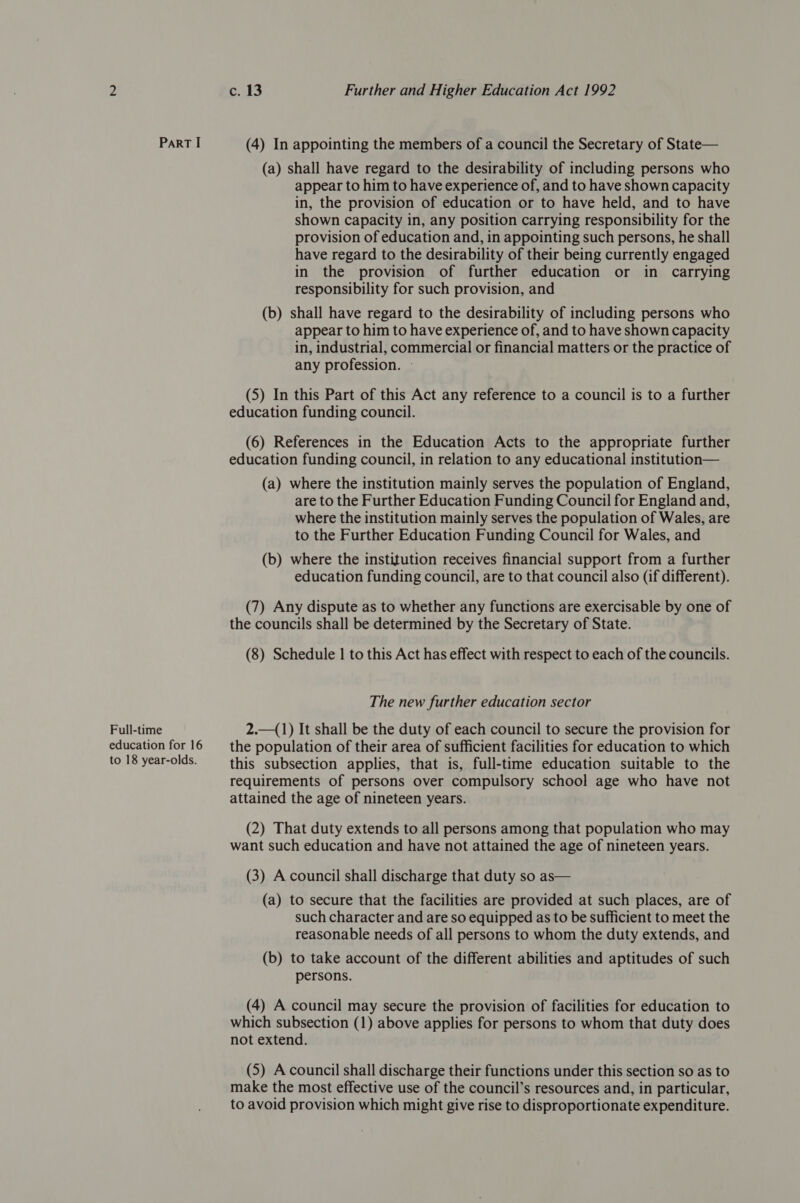 Part I (4) In appointing the members of a council the Secretary of State— (a) shall have regard to the desirability of including persons who appear to him to have experience of, and to have shown capacity in, the provision of education or to have held, and to have shown capacity in, any position carrying responsibility for the provision of education and, in appointing such persons, he shall have regard to the desirability of their being currently engaged in the provision of further education or in carrying responsibility for such provision, and (b) shall have regard to the desirability of including persons who appear to him to have experience of, and to have shown capacity in, industrial, commercial or financial matters or the practice of any profession. - (5) In this Part of this Act any reference to a council is to a further education funding council. (6) References in the Education Acts to the appropriate further education funding council, in relation to any educational institution— (a) where the institution mainly serves the population of England, are to the Further Education Funding Council for England and, where the institution mainly serves the population of Wales, are to the Further Education Funding Council for Wales, and (b) where the institution receives financial support from a further education funding council, are to that council also (if different). (7) Any dispute as to whether any functions are exercisable by one of the councils shall be determined by the Secretary of State. (8) Schedule | to this Act has effect with respect to each of the councils. The new further education sector Full-time 2.—(1) It shall be the duty of each council to secure the provision for education for 16 —_ the population of their area of sufficient facilities for education to which to 18 year-olds. = this subsection applies, that is, full-time education suitable to the requirements of persons over compulsory school age who have not attained the age of nineteen years. (2) That duty extends to all persons among that population who may want such education and have not attained the age of nineteen years. (3) A council shall discharge that duty so as— (a) to secure that the facilities are provided at such places, are of such character and are so equipped as to be sufficient to meet the reasonable needs of all persons to whom the duty extends, and (b) to take account of the different abilities and aptitudes of such persons. (4) A council may secure the provision of facilities for education to which subsection (1) above applies for persons to whom that duty does not extend. (5) A council shall discharge their functions under this section so as to make the most effective use of the council’s resources and, in particular, to avoid provision which might give rise to disproportionate expenditure.