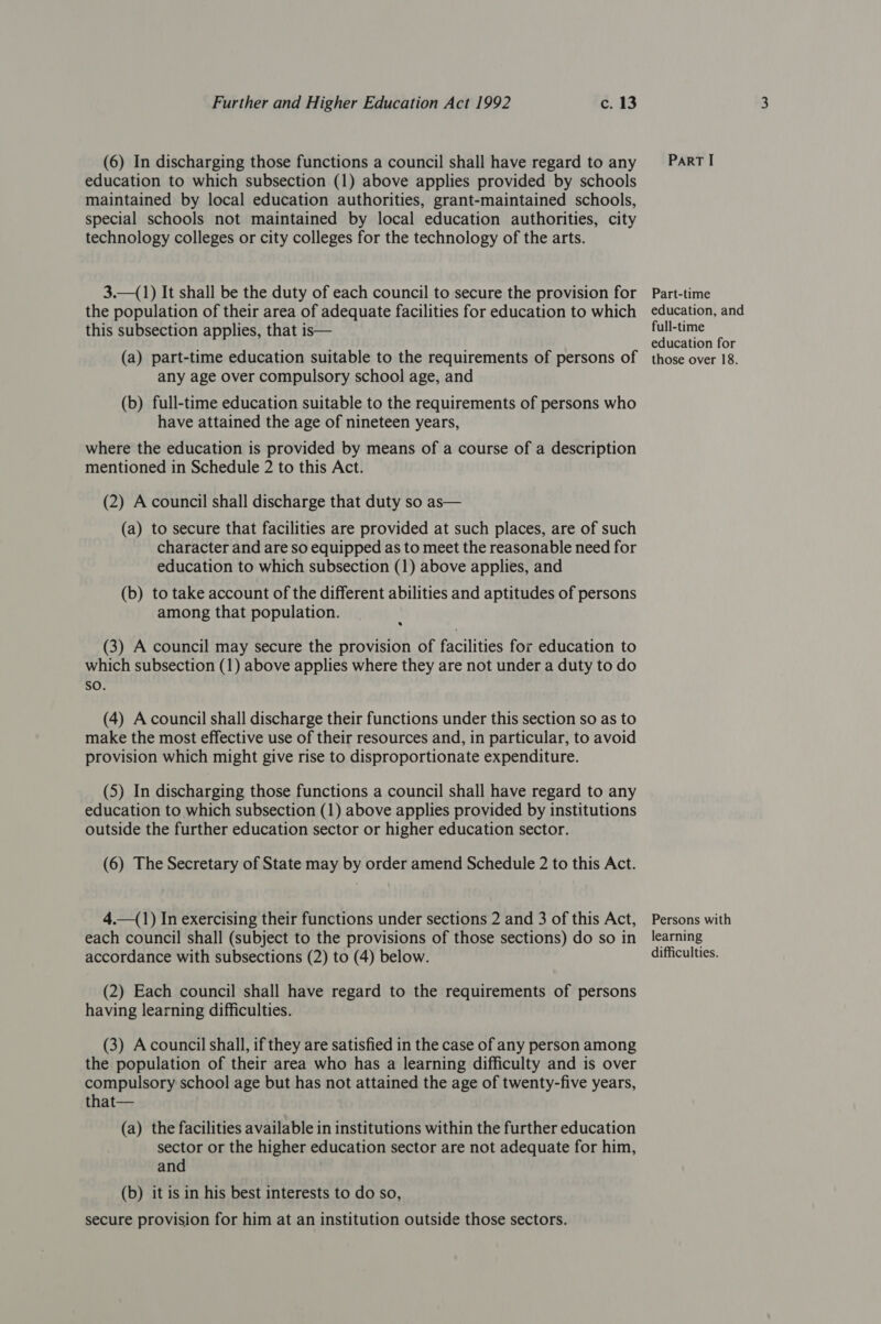 (6) In discharging those functions a council shall have regard to any education to which subsection (1) above applies provided by schools maintained by local education authorities, grant-maintained schools, special schools not maintained by local education authorities, city technology colleges or city colleges for the technology of the arts. 3.—(1) It shall be the duty of each council to secure the provision for the population of their area of adequate facilities for education to which this subsection applies, that is— (a) part-time education suitable to the requirements of persons of any age over compulsory school age, and (b) full-time education suitable to the requirements of persons who have attained the age of nineteen years, where the education is provided by means of a course of a description mentioned in Schedule 2 to this Act. (2) A council shall discharge that duty so as— (a) to secure that facilities are provided at such places, are of such character and are so equipped as to meet the reasonable need for education to which subsection (1) above applies, and (b) to take account of the different abilities and aptitudes of persons among that population. (3) A council may secure the provision of facilities for education to which subsection (1) above applies where they are not under a duty to do sO. (4) Acouncil shall discharge their functions under this section so as to make the most effective use of their resources and, in particular, to avoid provision which might give rise to disproportionate expenditure. (5) In discharging those functions a council shall have regard to any education to which subsection (1) above applies provided by institutions outside the further education sector or higher education sector. (6) The Secretary of State may by order amend Schedule 2 to this Act. 4.—(1) In exercising their functions under sections 2 and 3 of this Act, each council shall (subject to the provisions of those sections) do so in accordance with subsections (2) to (4) below. (2) Each council shall have regard to the requirements of persons having learning difficulties. (3) Acouncil shall, if they are satisfied in the case of any person among the population of their area who has a learning difficulty and is over compulsory school age but has not attained the age of twenty-five years, that— (a) the facilities available in institutions within the further education sector or the higher education sector are not adequate for him, and (b) it is in his best interests to do so, secure provision for him at an institution outside those sectors. ParT I Part-time education, and full-time education for those over 18. Persons with learning difficulties.