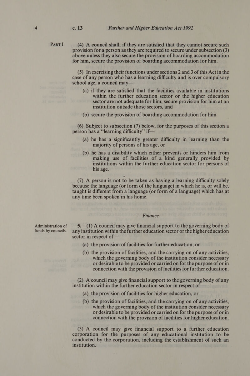 ParT I Administration of funds by councils. c. 13 Further and Higher Education Act 1992 (4) A council shall, if they are satisfied that they cannot secure such provision for a person as they are required to secure under subsection (3) above unless they also secure the provision of boarding accommodation for him, secure the provision of boarding accommodation for him. (5) Inexercising their functions under sections 2 and 3 of this Act in the case of any person who has a learning difficulty and is over compulsory school age, a council may— (a) if they are satisfied that the facilities available in institutions within the further education sector or the higher education sector are not adequate for him, secure provision for him at an institution outside those sectors, and (b) secure the provision of boarding accommodation for him. (6) Subject to subsection (7) below, for the purposes of this section a person has a “learning difficulty” if— (a) he has a significantly greater difficulty in learning than the majority of persons of his age, or (b) he has a disability which either prevents or hinders him from making use of facilities of a kind generally provided by institutions within the further education sector for persons of his age. (7) A person is not to be taken as having a learning difficulty solely because the language (or form of the language) in which he is, or will be, taught is different from a language (or form of a language) which has at any time been spoken in his home. Finance 5.—(1) A council may give financial support to the governing body of any institution within the further education sector or the higher education sector in respect of— (a) the provision of facilities for further education, or (b) the provision of facilities, and the carrying on of any activities, which the governing body of the institution consider necessary or desirable to be provided or carried on for the purpose of or in connection with the provision of facilities for further education. (2) A council may give financial support to the governing body of any institution within the further education sector in respect of— (a) the provision of facilities for higher education, or (b) the provision of facilities, and the carrying on of any activities, which the governing body of the institution consider necessary or desirable to be provided or carried on for the purpose of or in connection with the provision of facilities for higher education. (3) A council may give financial support to a further education corporation for the purposes of any educational institution to be conducted by the corporation, including the establishment of such an institution.