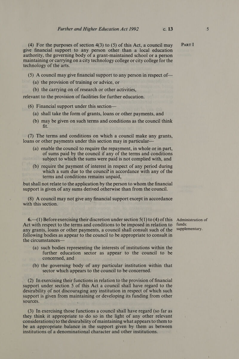 (4) For the purposes of section 4(3) to (5) of this Act, a council may give financial support to any person other than a local education authority, the governing body of a grant-maintained school or a person maintaining or carrying on a city technology college or city college for the technology of the arts. (5) A council may give financial support to any person in respect of— (a) the provision of training or advice, or (b) the carrying on of research or other activities, relevant to the provision of facilities for further education. (6) Financial support under this section— (a) shall take the form of grants, loans or other payments, and (b) may be given on such terms and conditions as the council think fit. (7) The terms and conditions on which a council make any grants, loans or other payments under this section may in particular— (a) enable the council to require the repayment, in whole or in part, of sums paid by the council if any of the terms and conditions subject to which the sums were paid is not complied with, and (b) require the payment of interest in respect of any period during which a sum due to the council in accordance with any of the terms and conditions remains unpaid, but shall not relate to the application by the person to whom the financial support is given of any sums derived otherwise than from the council. (8) A council may not give any financial support except in accordance with this section. 6.—(1) Before exercising their discretion under section 5(1) to (4) of this Act with respect to the terms and conditions to be imposed in relation to any grants, loans or other payments, a council shall consult such of the following bodies as appear to the council to be appropriate to consult in the circumstances— (a) such bodies representing the interests of institutions within the further education sector as appear to the council to be concerned, and (b) the governing body of any particular institution within that sector which appears to the council to be concerned. (2) In exercising their functions in relation to the provision of financial support under section 5 of this Act a council shall have regard to the desirability of not discouraging any institution in respect of which such support is given from maintaining or developing its funding from other sources. (3) In exercising those functions a council shall have regard (so far as they think it appropriate to do so in the light of any other relevant considerations) to the desirability of maintaining what appears to them to be an appropriate balance in the support given by them as between institutions of a denominational character and other institutions. ParRT I Administration of funds: supplementary.