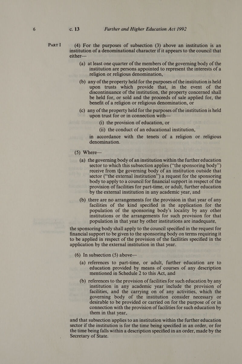 ParT I (4) For the purposes of subsection (3) above an institution is an institution of a denominational character if it appears to the council that either— (a) at least one quarter of the members of the governing body of the institution are persons appointed to represent the interests of a religion or religious denomination, (b) any of the property held for the purposes of the institution is held upon trusts which provide that, in the event of the discontinuance of the institution, the property concerned shall be held for, or sold and the proceeds of sale applied for, the benefit of a religion or religious denomination, or (c) any of the property held for the purposes of the institution is held upon trust for or in connection with— (i) the provision of education, or (ii) the conduct of an educational institution, in accordance with the tenets of a religion or religious denomination. (5) Where— (a) the governing body of an institution within the further education sector to which this subsection applies (“‘the sponsoring body”’) receive from the governing body of an institution outside that sector (“the external institution”’) a request for the sponsoring body to apply to a council for financial support in respect of the provision of facilities for part-time, or adult, further education by the external institution in any academic year, and (b) there are no arrangements for the provision in that year of any facilities of the kind specified in the application for the population of the sponsoring body’s locality by any other institutions or the arrangements for such provision for that population in that year by other institutions are inadequate, the sponsoring body shall apply to the council specified in the request for financial support to be given to the sponsoring body on terms requiring it to be applied in respect of the provision of the facilities specified in the application by the external institution in that year. (6) In subsection (5) above— (a) references to part-time, or adult, further education are to education provided by means of courses of any description mentioned in Schedule 2 to this Act, and (b) references to the provision of facilities for such education by any institution in any academic year include the provision of facilities, and the carrying on of any activities, which the governing body of the institution consider necessary or desirable to be provided or carried on for the purpose of or in connection with the provision of facilities for such education by them in that year, and that subsection applies to an institution within the further education sector if the institution is for the time being specified in an order, or for the time being falls within a description specified in an order, made by the Secretary of State.