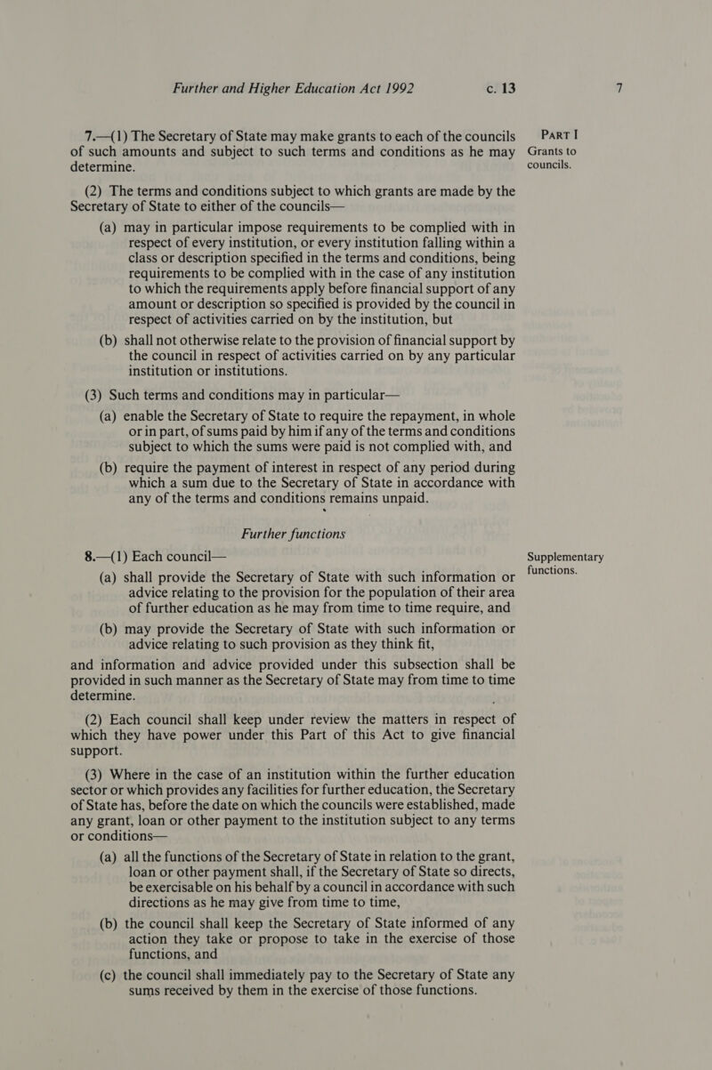 7.—_(1) The Secretary of State may make grants to each of the councils of such amounts and subject to such terms and conditions as he may determine. (2) The terms and conditions subject to which grants are made by the Secretary of State to either of the councils— (a) may in particular impose requirements to be complied with in respect of every institution, or every institution falling within a class or description specified in the terms and conditions, being requirements to be complied with in the case of any institution to which the requirements apply before financial support of any amount or description so specified is provided by the council in respect of activities carried on by the institution, but (b) shall not otherwise relate to the provision of financial support by the council in respect of activities carried on by any particular institution or institutions. (3) Such terms and conditions may in particular— (a) enable the Secretary of State to require the repayment, in whole or in part, of sums paid by him if any of the terms and conditions subject to which the sums were paid is not complied with, and (b) require the payment of interest in respect of any period during which a sum due to the Secretary of State in accordance with any of the terms and conditions remains unpaid. Further functions 8.—(1) Each council— (a) shall provide the Secretary of State with such information or advice relating to the provision for the population of their area of further education as he may from time to time require, and (b) may provide the Secretary of State with such information or advice relating to such provision as they think fit, and information and advice provided under this subsection shall be provided in such manner as the Secretary of State may from time to time determine. (2) Each council shall keep under review the matters in respect of which they have power under this Part of this Act to give financial support. (3) Where in the case of an institution within the further education sector or which provides any facilities for further education, the Secretary of State has, before the date on which the councils were established, made any grant, loan or other payment to the institution subject to any terms or conditions— (a) all the functions of the Secretary of State in relation to the grant, loan or other payment shall, if the Secretary of State so directs, be exercisable on his behalf by a council in accordance with such directions as he may give from time to time, (b) the council shall keep the Secretary of State informed of any action they take or propose to take in the exercise of those functions, and (c) the council shall immediately pay to the Secretary of State any sums received by them in the exercise of those functions. PaRT I Grants to councils. Supplementary functions.