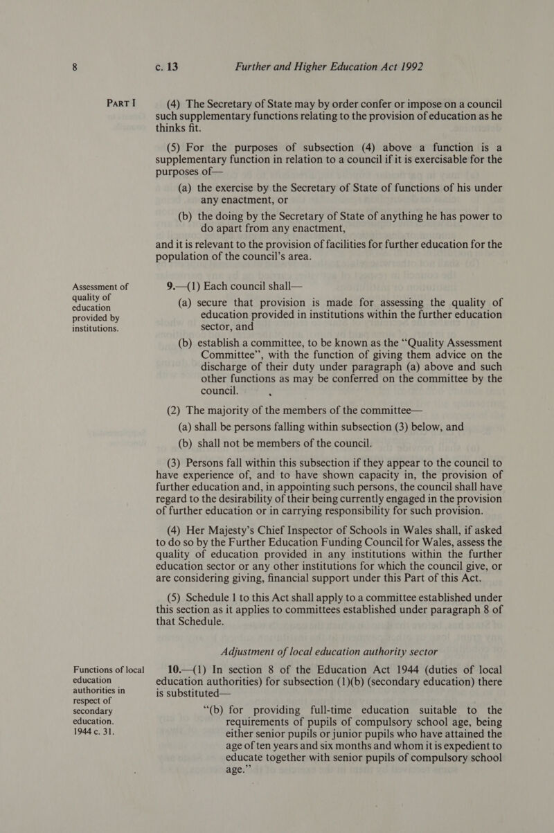 Assessment of quality of education provided by institutions. Functions of local education authorities in respect of secondary education. 1944 c. 31. c. 13 Further and Higher Education Act 1992 (4) The Secretary of State may by order confer or impose on a council such supplementary functions relating to the provision of education as he thinks fit. (5) For the purposes of subsection (4) above a function is a supplementary function in relation to a council if it is exercisable for the purposes of— (a) the exercise by the Secretary of State of functions of his under any enactment, or (b) the doing by the Secretary of State of anything he has power to do apart from any enactment, and it is relevant to the provision of facilities for further education for the population of the council’s area. 9.—(1) Each council shall— (a) secure that provision is made for assessing the quality of education provided in institutions within the further education sector, and (b) establish a committee, to be known as the “‘Quality Assessment Committee”, with the function of giving them advice on the discharge of their duty under paragraph (a) above and such other functions as may be conferred on the committee by the council. . (2) The majority of the members of the committee— (a) shall be persons falling within subsection (3) below, and (b) shall not be members of the council. (3) Persons fall within this subsection if they appear to the council to have experience of, and to have shown capacity in, the provision of further education and, in appointing such persons, the council shall have regard to the desirability of their being currently engaged in the provision of further education or in carrying responsibility for such provision. (4) Her Majesty’s Chief Inspector of Schools in Wales shall, if asked to do so by the Further Education Funding Council for Wales, assess the quality of education provided in any institutions within the further education sector or any other institutions for which the council give, or are considering giving, financial support under this Part of this Act. (5) Schedule | to this Act shall apply to a committee established under this section as it applies to committees established under paragraph 8 of that Schedule. Adjustment of local education authority sector 10.—(1) In section 8 of the Education Act 1944 (duties of local education authorities) for subsection (1)(b) (secondary education) there is substituted— “(b) for providing full-time education suitable to the requirements of pupils of compulsory school age, being either senior pupils or junior pupils who have attained the age of ten years and six months and whom it is expedient to educate together with senior pupils of compulsory school age.”