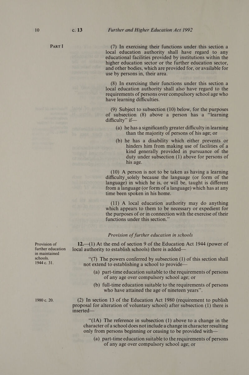 Provision of further education in maintained schools. 1944 c, 31. 1980 c. 20. c. 13 Further and Higher Education Act 1992 (7) In exercising their functions under this section a local education authority shall have regard to any educational facilities provided by institutions within the higher education sector or the further education sector, and other bodies, which are provided for, or available for use by persons in, their area. (8) In exercising their functions under this section a local education authority shall also have regard to the requirements of persons over compulsory school age who have learning difficulties. (9) Subject to subsection (10) below, for the purposes of subsection (8) above a person has a “learning difficulty” if— (a) he has a significantly greater difficulty in learning than the majority of persons of his age; or (b) he has a disability which either prevents or hinders him from making use of facilities of a kind generally provided in pursuance of the duty under subsection (1) above for persons of his age. (10) A person is not to be taken as having a learning difficulty solely because the language (or form of the language) in which he is, or will be, taught is different from a language (or form of a language) which has at any time been spoken in his home. (11) A local education authority may do anything which appears to them to be necessary or expedient for the purposes of or in connection with the exercise of their functions under this section.” Provision of further education in schools 12.1) At the end of section 9 of the Education Act 1944 (power of local authority to establish schools) there is added— (7) The powers conferred by subsection (1) of this section shall not extend to establishing a school to provide— (a) part-time education suitable to the requirements of persons of any age over compulsory school age; or (b) full-time education suitable to the requirements of persons who have attained the age of nineteen years’’. (2) In section 13 of the Education Act 1980 (requirement to publish proposal for alteration of voluntary school) after subsection (1) there is inserted— “(1A) The reference in subsection (1) above to a change in the character of a school does not include a change in character resulting only from persons beginning or ceasing to be provided with— (a) part-time education suitable to the requirements of persons of any age over compulsory school age; or