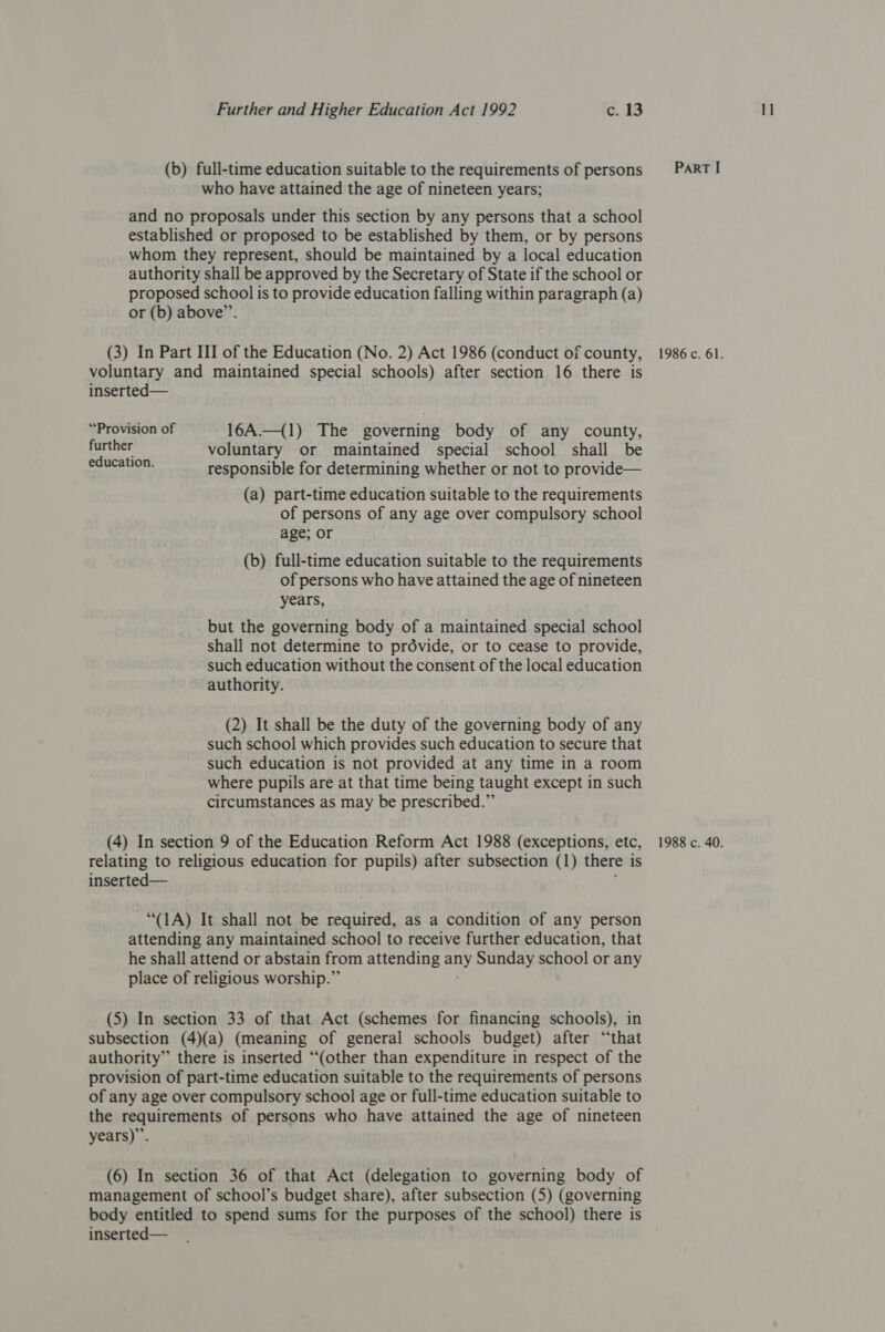 (b) full-time education suitable to the requirements of persons who have attained the age of nineteen years; and no proposals under this section by any persons that a school established or proposed to be established by them, or by persons whom they represent, should be maintained by a local education authority shall be approved by the Secretary of State if the school or proposed school is to provide education falling within paragraph (a) or (b) above”’. (3) In Part III of the Education (No. 2) Act 1986 (conduct of county, voluntary and maintained special schools) after section 16 there is inserted— “Provision of 16A._({1) The governing body of any county, etal voluntary or maintained special school shall be responsible for determining whether or not to provide— (a) part-time education suitable to the requirements age; or (b) full-time education suitable to the requirements of persons who have attained the age of nineteen years, but the governing body of a maintained special school shall not determine to prdévide, or to cease to provide, such education without the consent of the local education authority. such school which provides such education to secure that such education is not provided at any time in a room where pupils are at that time being taught except in such circumstances as may be prescribed.” (4) In section 9 of the Education Reform Act 1988 (exceptions, etc, relating to religious education for pupils) after subsection (1) there is inserted— “(1A) It shall not be required, as a condition of any person attending any maintained school to receive further education, that he shall attend or abstain from attending hh Sunday school or any place of religious worship.” subsection (4)(a) (meaning of general schools budget) after “that authority” there is inserted “(other than expenditure in respect of the provision of part-time education suitable to the requirements of persons of any age over compulsory school age or full-time education suitable to the requirements of persons who have attained the age of nineteen years)”. (6) In section 36 of that Act (delegation to governing body of management of school’s budget share), after subsection (5) (governing body entitled to spend sums for the purposes of the school) there is inserted—