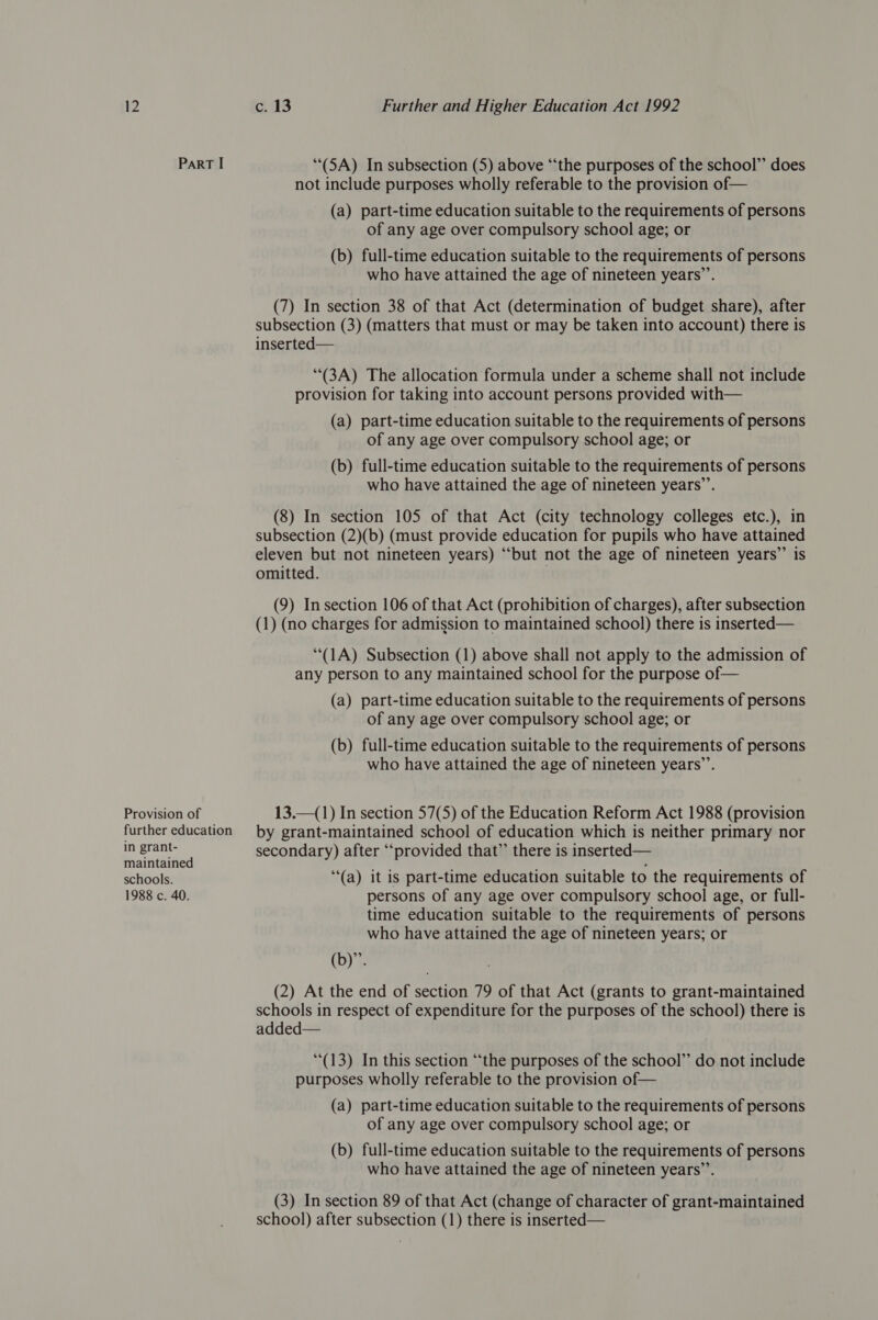 Part I “(5A) In subsection (5) above ‘“‘the purposes of the school’’ does not include purposes wholly referable to the provision of— (a) part-time education suitable to the requirements of persons of any age over compulsory school age; or (b) full-time education suitable to the requirements of persons who have attained the age of nineteen years”’. (7) In section 38 of that Act (determination of budget share), after subsection (3) (matters that must or may be taken into account) there is inserted— (3A) The allocation formula under a scheme shall not include provision for taking into account persons provided with— (a) part-time education suitable to the requirements of persons of any age over compulsory school age; or (b) full-time education suitable to the requirements of persons who have attained the age of nineteen years’’. (8) In section 105 of that Act (city technology colleges etc.), in subsection (2)(b) (must provide education for pupils who have attained eleven but not nineteen years) “‘but not the age of nineteen years”’ is omitted. . (9) Insection 106 of that Act (prohibition of charges), after subsection (1) (no charges for admission to maintained school) there is inserted— (1A) Subsection (1) above shall not apply to the admission of any person to any maintained school for the purpose of— (a) part-time education suitable to the requirements of persons of any age over compulsory school age; or (b) full-time education suitable to the requirements of persons who have attained the age of nineteen years’’. Provision of 13.—(1) In section 57(5) of the Education Reform Act 1988 (provision further education by grant-maintained school of education which is neither primary nor in grant- secondary) after ‘provided that” there is inserted— maintained ; schools. ‘(a) it is part-time education suitable to the requirements of 1988 c. 40. persons of any age over compulsory school age, or full- time education suitable to the requirements of persons who have attained the age of nineteen years; or (b)”. (2) At the end of section 79 of that Act (grants to grant-maintained schools in respect of expenditure for the purposes of the school) there is added— (13) In this section “the purposes of the school” do not include purposes wholly referable to the provision of— (a) part-time education suitable to the requirements of persons of any age over compulsory school age; or (b) full-time education suitable to the requirements of persons who have attained the age of nineteen years’’. (3) In section 89 of that Act (change of character of grant-maintained school) after subsection (1) there is inserted—