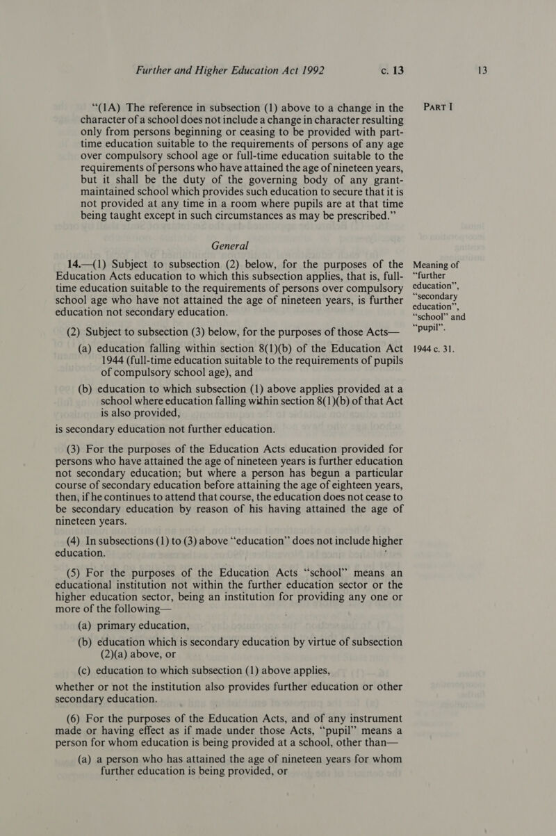‘“(1A) The reference in subsection (1) above to a change in the character of a school does not include a change in character resulting only from persons beginning or ceasing to be provided with part- time education suitable to the requirements of persons of any age over compulsory school age or full-time education suitable to the requirements of persons who have attained the age of nineteen years, but it shall be the duty of the governing body of any grant- maintained school which provides such education to secure that it is not provided at any time in a room where pupils are at that time being taught except in such circumstances as may be prescribed.” General 14.—(1) Subject to subsection (2) below, for the purposes of the Education Acts education to which this subsection applies, that is, full- time education suitable to the requirements of persons over compulsory school age who have not attained the age of nineteen years, is further education not secondary education. (2) Subject to subsection (3) below, for the purposes of those Acts— (a) education falling within section 8(1)(b) of the Education Act 1944 (full-time education suitable to the requirements of pupils of compulsory school age), and (b) education to which subsection (1) above applies provided at a school where education falling within section 8(1)(b) of that Act is also provided, is secondary education not further education. (3) For the purposes of the Education Acts education provided for persons who have attained the age of nineteen years is further education not secondary education; but where a person has begun a particular course of secondary education before attaining the age of eighteen years, then, if he continues to attend that course, the education does not cease to be secondary education by reason of his having attained the age of nineteen years. (4) In subsections (1) to (3) above “‘education”’ does not include higher education. ' (5) For the purposes of the Education Acts “school” means an educational institution not within the further education sector or the higher education sector, being an institution for providing any one or more of the following— (a) primary education, (b) education which is secondary education by virtue of subsection (2)(a) above, or (c) education to which subsection (1) above applies, whether or not the institution also provides further education or other secondary education. (6) For the purposes of the Education Acts, and of any instrument made or having effect as if made under those Acts, “pupil”? means a person for whom education is being provided at a school, other than— (a) a person who has attained the age of nineteen years for whom further education is being provided, or ParRT I Meaning of “further education’, “secondary education’’, “school” and ““pupil’’. 1944 c. 31.