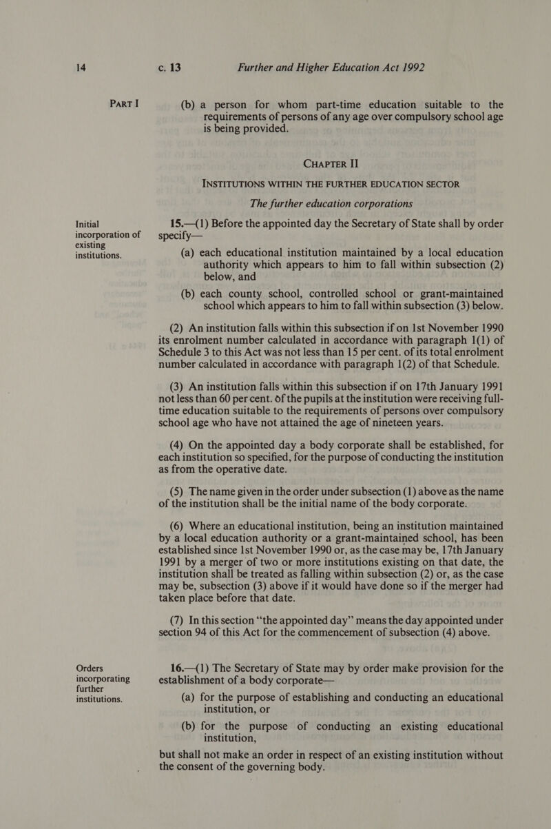 Initial incorporation of existing institutions. Orders incorporating further institutions. c. 13 Further and Higher Education Act 1992 (b) a person for whom part-time education suitable to the requirements of persons of any age over compulsory school age is being provided. CHAPTER II INSTITUTIONS WITHIN THE FURTHER EDUCATION SECTOR The further education corporations 15.—(1) Before the appointed day the Secretary of State shall by order specify— (a) each educational. institution maintained by a local education authority which appears to him to fall within subsection (2) below, and (b) each county school, controlled school or grant-maintained school which appears to him to fall within subsection (3) below. (2) An institution falls within this subsection if on 1st November 1990 its enrolment number calculated in accordance with paragraph 1(1) of Schedule 3 to this Act was not less than 15 per cent. of its total enrolment number calculated in accordance with paragraph 1(2) of that Schedule. (3) An institution falls within this subsection if on 17th January 1991 not less than 60 per cent. of the pupils at the institution were receiving full- time education suitable to the requirements of persons over compulsory school age who have not attained the age of nineteen years. (4) On the appointed day a body corporate shall be established, for each institution so specified, for the purpose of conducting the institution as from the operative date. (5) The name given in the order under subsection (1) above as the name of the institution shall be the initial name of the body corporate. (6) Where an educational institution, being an institution maintained by a local education authority or a grant-maintained school, has been established since 1st November 1990 or, as the case may be, 17th January 1991 by a merger of two or more institutions existing on that date, the institution shall be treated as falling within subsection (2) or, as the case may be, subsection (3) above if it would have done so if the merger had taken place before that date. (7) In this section “the appointed day” means the day appointed under section 94 of this Act for the commencement of subsection (4) above. 16.—(1) The Secretary of State may by order make provision for the establishment of a body corporate— (a) for the purpose of establishing and conducting an educational institution, or (b) for the purpose of conducting an existing educational institution, but shall not make an order in respect of an existing institution without the consent of the governing body.
