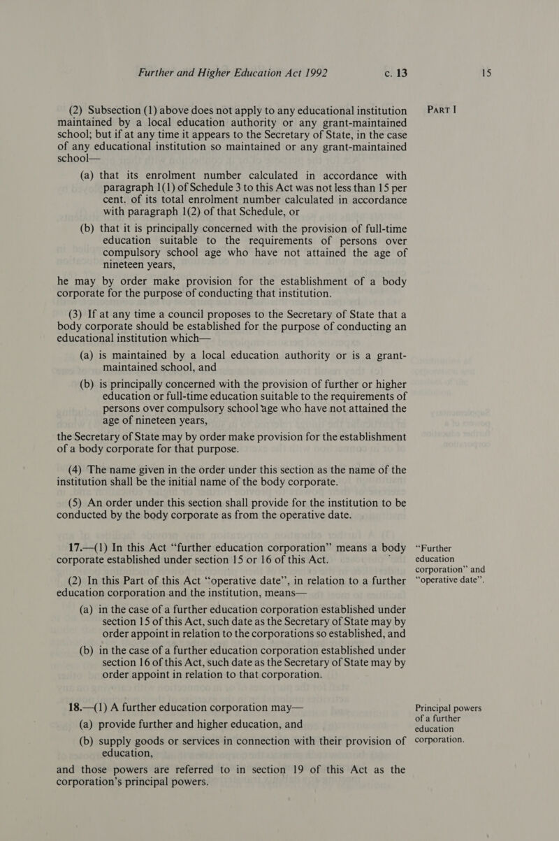 (2) Subsection (1) above does not apply to any educational institution maintained by a local education authority or any grant-maintained school; but if at any time it appears to the Secretary of State, in the case of any educational institution so maintained or any grant-maintained school— (a) that its enrolment number calculated in accordance with paragraph 1(1) of Schedule 3 to this Act was not less than 15 per cent. of its total enrolment number calculated in accordance with paragraph 1(2) of that Schedule, or (b) that it is principally concerned with the provision of full-time education suitable to the requirements of persons over compulsory school age who have not attained the age of nineteen years, he may by order make provision for the establishment of a body corporate for the purpose of conducting that institution. (3) If at any time a council proposes to the Secretary of State that a body corporate should be established for the purpose of conducting an educational institution which— (a) is maintained by a local education authority or is a grant- maintained school, and (b) is principally concerned with the provision of further or higher education or full-time education suitable to the requirements of persons over compulsory school age who have not attained the age of nineteen years, the Secretary of State may by order make provision for the establishment of a body corporate for that purpose. (4) The name given in the order under this section as the name of the institution shall be the initial name of the body corporate. (5) An order under this section shall provide for the institution to be conducted by the body corporate as from the operative date. 17.—(1) In this Act “further education corporation” means a body corporate established under section 15 or 16 of this Act. (2) In this Part of this Act “operative date’’, in relation to a further education corporation and the institution, means— (a) in the case of a further education corporation established under section 15 of this Act, such date as the Secretary of State may by order appoint in relation to the corporations so established, and (b) in the case of a further education corporation established under section 16 of this Act, such date as the Secretary of State may by order appoint in relation to that corporation. 18.—(1) A further education corporation may— (a) provide further and higher education, and (b) supply goods or services in connection with their provision of education, and those powers are referred to in section 19 of this Act as the corporation’s principal powers. ParRT I “Further education corporation” and “operative date”’. Principal powers of a further education corporation.