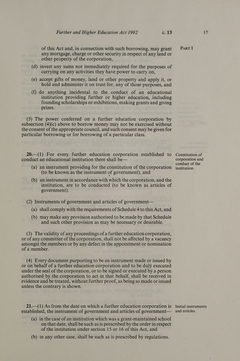 of this Act and, in connection with such borrowing, may grant any mortgage, charge or other security in respect of any land or other property of the corporation, (d) invest any sums not immediately required for the purposes of carrying on any activities they have power to carry on, (e) accept gifts of money, land or other property and apply it, or hold and administer it on trust for, any of those purposes, and (f) do anything incidental to the conduct of an educational institution providing further or higher education, including founding scholarships or exhibitions, making grants and giving prizes. (S) The power conferred on a further education corporation by subsection (4)(c) above to borrow money may not be exercised without the consent of the appropriate council, and such consent may be given for particular borrowing or for borrowing of a particular class. 20.—(1) For every further education corporation established to conduct an educational institution there shall be— (a) an instrument providing for the constitution of the corporation (to be known as the instrument of government), and (b) an instrument in accordance with which the corporation, and the institution, are to be conducted (to be known as articles of government). (2) Instruments of government and articles of government— (a) shall comply with the requirements of Schedule 4 to this Act, and (b) may make any provision authorised to be made by that Schedule and such other provision as may be necessary or desirable. (3) The validity of any proceedings of a further education corporation, or of any committee of the corporation, shall not be affected by a vacancy amongst the members or by any defect in the appointment or nomination of a member. (4) Every document purporting to be an instrument made or issued by or on behalf of a further education corporation and to be duly executed under the seal of the corporation, or to be signed or executed by a person authorised by the corporation to act in that behalf, shall be received in evidence and be treated, without further proof, as being so made or issued unless the contrary is shown. 21.—(1) As from the date on which a further education corporation is established, the instrument of government and articles of government— (a) in the case of an institution which was a grant-maintained school on that date, shall be such as is prescribed by the order in respect of the institution under section 15 or 16 of this Act, and (b) in any other case, shall be such as is prescribed by regulations. ParRT I Constitution of corporation and conduct of the institution. Initial instruments and articles.