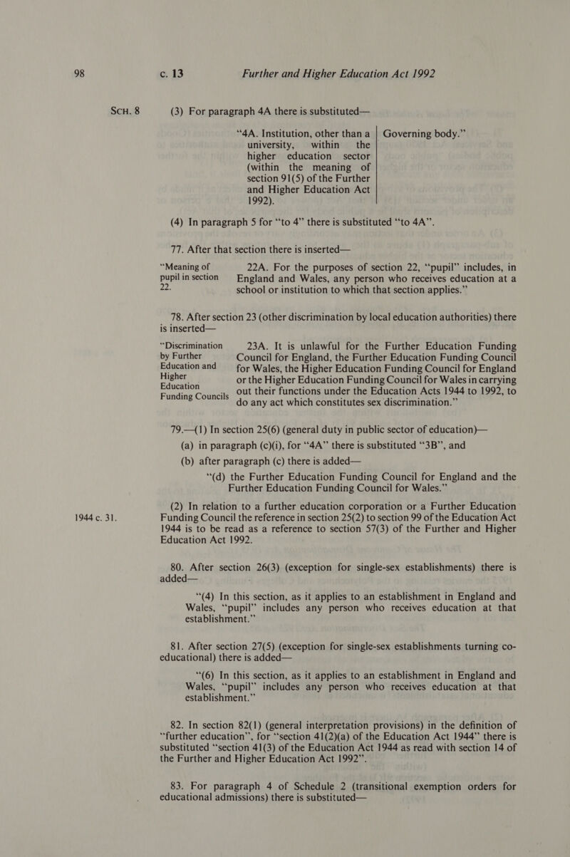 1944 c. 31. (3) For paragraph 4A there is substituted— “4A. Institution, other than a | Governing body.” university, within — the higher education sector (within the meaning of section 91(5) of the Further and Higher Education Act 1992). (4) In paragraph 5 for “to 4” there is substituted “‘to 4A”’. 77. After that section there is inserted— “Meaning of 22A. For the purposes of section 22, “pupil” includes, in pupil in section England and Wales, any person who receives education at a 22. school or institution to which that section applies.” 78. After section 23 (other discrimination by local education authorities) there is inserted— “Discrimination 23A. It is unlawful for the Further Education Funding by Further Council for England, the Further Education Funding Council Education and for Wales, the Higher Education Funding Council for England ait or the Higher Education Funding Council for Wales in carrying out their functions under the Education Acts 1944 to 1992, to F di C il ig S . . . . e ” tne ©oun's do any act which constitutes sex discrimination. 79.—(1) In section 25(6) (general duty in public sector of education}— (a) in paragraph (c)(i), for “4A” there is substituted “3B”, and (b) after paragraph (c) there is added— ““(d) the Further Education Funding Council for England and the Further Education Funding Council for Wales.” (2) In relation to a further education corporation or a Further Education’ Funding Council the reference in section 25(2) to section 99 of the Education Act 1944 is to be read as a reference to section 57(3) of the Further and Higher Education Act 1992. 80. After section 26(3) (exception for single-sex establishments) there is added— (4) In this section, as it applies to an establishment in England and Wales, “pupil” includes any person who receives education at that establishment.” 81. After section 27(5) (exception for single-sex establishments turning co- educational) there is added— (6) In this section, as it applies to an establishment in England and Wales, ‘pupil’ includes any person who receives education at that establishment.” 82. In section 82(1) (general interpretation provisions) in the definition of “further education’’, for ‘‘section 41(2)(a) of the Education Act 1944” there is substituted “‘section 41(3) of the Education Act 1944 as read with section 14 of the Further and Higher Education Act 1992”. 83. For paragraph 4 of Schedule 2 (transitional exemption orders for educational admissions) there is substituted—