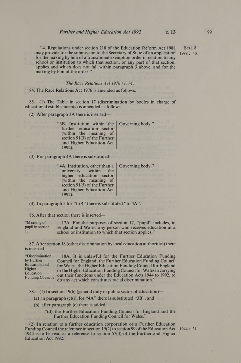 for the making by him of a transitional exemption order in relation to any school or institution to which that section, or any part of that section, applies and which does not fall within paragraph 3 above, and for the making by him of the order.” 1992). university, within the 1992). “Meaning of 17A. For the purposes of section 17, “pupil” includes, in pupil in section England and Wales, any person who receives education at a 17. school or institution to which that section applies.” 87. After section 18 (other discrimination by local education authorities) there is inserted— “Discrimination 18A. It is unlawful for the Further Education Funding by Further Council for England, the Further Education Funding Council Education and for Wales, the Higher Education Funding Council for England pian or the Higher Education Funding Council for Wales in carrying peepee .. Out their functions under the Education Acts 1944 to 1992, to Funding Councils 3 : é APPR ies A ligt BF do any act which constitutes racial discrimination. 88.—(1) In section 19(6) (general duty in public sector of education)— (a) in paragraph (c)(i), for “4A” there is substituted “3B’’, and “(d) the Further Education Funding Council for England and the Further Education Funding Council for Wales.” (2) In relation to a further education corporation or a Further Education 1944 is to be read as a reference to section 57(3) of the Further and Higher
