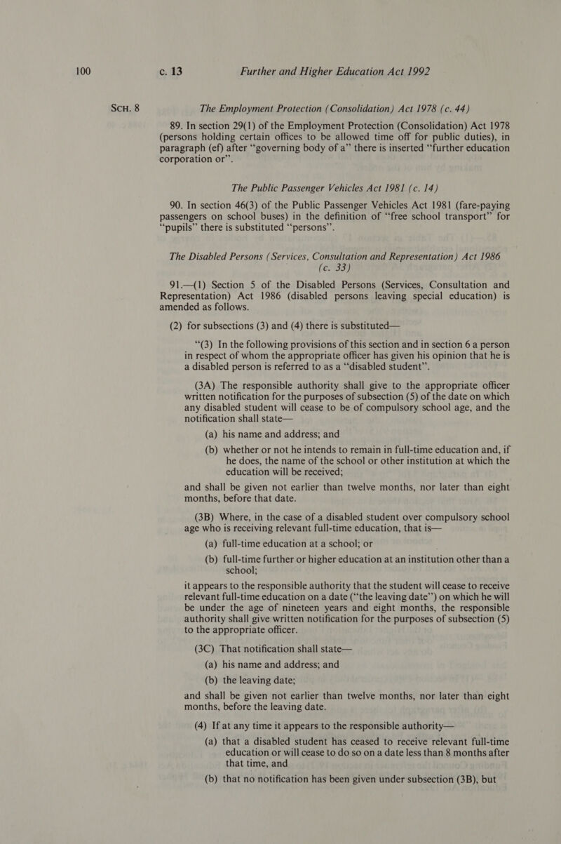 SCH. 8 The Employment Protection (Consolidation) Act 1978 (c. 44) 89. In section 29(1) of the Employment Protection (Consolidation) Act 1978 (persons holding certain offices to be allowed time off for public duties), in paragraph (ef) after ‘““governing body of a” there is inserted “further education corporation or”’. The Public Passenger Vehicles Act 1981 (c. 14) 90. In section 46(3) of the Public Passenger Vehicles Act 1981 (fare-paying passengers on school buses) in the definition of “free school transport” for “‘pupils’’ there is substituted “‘persons’”’. The Disabled Persons (Services, Consultation and Representation) Act 1986 (e. 33) 91.—(1) Section 5 of the Disabled Persons (Services, Consultation and Representation) Act 1986 (disabled persons leaving special education) is amended as follows. (2) for subsections (3) and (4) there is substituted— (3) In the following provisions of this section and in section 6 a person in respect of whom the appropriate officer has given his opinion that he is a disabled person is referred to as a “disabled student’”’. (3A) The responsible authority shall give to the appropriate officer written notification for the purposes of subsection (5) of the date on which any disabled student will cease to be of compulsory school age, and the notification shall state— (a) his name and address; and (b) whether or not he intends to remain in full-time education and, if he does, the name of the school or other institution at which the education will be received; and shall be given not earlier than twelve months, nor later than eight months, before that date. (3B) Where, in the case of a disabled student over compulsory school age who is receiving relevant full-time education, that is— (a) full-time education at a school; or (b) full-time further or higher education at an institution other than a school; it appears to the responsible authority that the student will cease to receive relevant full-time education on a date (“the leaving date’’) on which he will be under the age of nineteen years and eight months, the responsible authority shall give written notification for the purposes of subsection (5) to the appropriate officer. (3C) That notification shall state— (a) his name and address; and (b) the leaving date; and shall be given not earlier than twelve months, nor later than eight months, before the leaving date. (4) If at any time it appears to the responsible authority— (a) that a disabled student has ceased to receive relevant full-time education or will cease to do so on a date less than 8 months after that time, and (b) that no notification has been given under subsection (3B), but