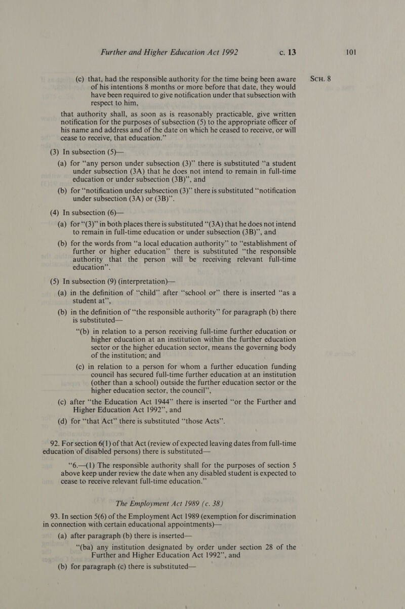 of his intentions 8 months or more before that date, they would have been required to give notification under that subsection with respect to him, that authority shall, as soon as is reasonably practicable, give written notification for the purposes of subsection (5) to the appropriate officer of his name and address and of the date on which he ceased to receive, or will cease to receive, that education.” (a) for “any person under subsection (3)” there is substituted ‘ta student under subsection (3A) that he does not intend to remain in full-time (b) for “notification under subsection (3)” there is substituted “‘notification under subsection (3A) or (3B)”. (a) for “(3)” in both places there is substituted “(3A) that he does not intend (b) for the words from ‘‘a local education authority” to “establishment of further or higher education” there is substituted “the responsible authority that the person will be receiving relevant full-time (5) In subsection (9) (interpretation)— (a) in the definition of “child” after ‘school or” there is inserted “‘as a student at’’, (b) in the definition of “‘the responsible authority” for paragraph (b) there is substituted— higher education at an institution within the further education sector or the higher education sector, means the governing body of the institution; and (c) in relation to a person for whom a further education funding council has secured full-time further education at an institution (other than a school) outside the further education sector or the higher education sector, the council’, (c) after “the Education Act 1944” there is inserted “or the Further and Higher Education Act 1992”, and (d) for “that Act” there is substituted “those Acts”’. 92. For section 6(1) of that Act (review of expected leaving dates from full-time education of disabled persons) there is substituted— ““6.—(1) The responsible authority shall for the purposes of section 5 above keep under review the date when any disabled student is expected to cease to receive relevant full-time education.” The Employment Act 1989 (c. 38) 93. In section 5(6) of the Employment Act 1989 (exemption for discrimination in connection with certain educational appointments)— (a) after paragraph (b) there is inserted— “(ba) any institution designated by order under section 28 of the Further and Higher Education Act 1992”, and (b) for paragraph (c) there is substituted—