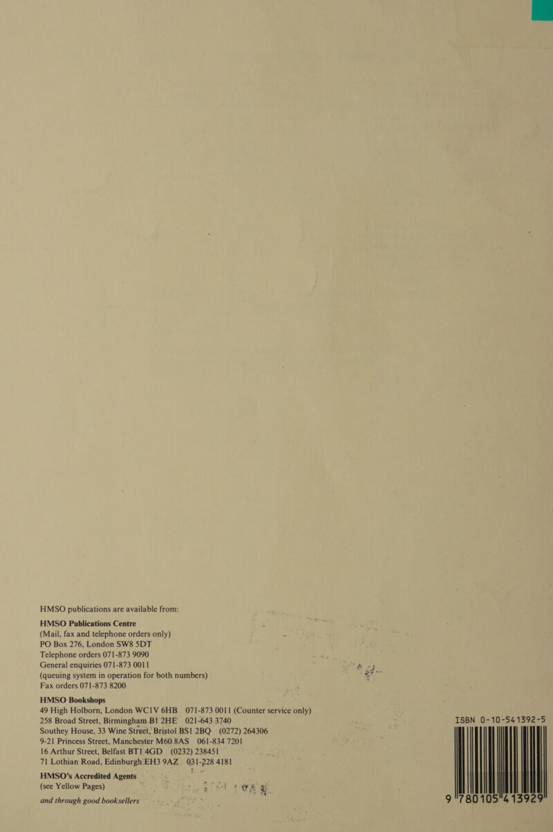 HMSO publications are available from: HMSO Publications Centre (Mail, fax and telephone orders only) PO Box 276, London SW8 5DT Telephone orders 071-873 9090 We pee General enquiries 071-873 0011 cal dy (queuing system in operation for both numbers) % Fax orders 071-873 8200 HMSO Bookshops 49 High Holborn, London WCIV 6HB. 071-873 0011 (Counter service only) 258 Broad Street, Birmingham. Bl 2HE 021-643 3740 Southey House, 33 Wine Street, Bristol BS1 2BQ_ (0272) 264306 9-21 Princess Street, Manchester M60 8AS 061-834 7201 (see Yellow Pages) ONT re ea ae we gs a a and through good booksellers ~ ISBN 0-10-541392-5