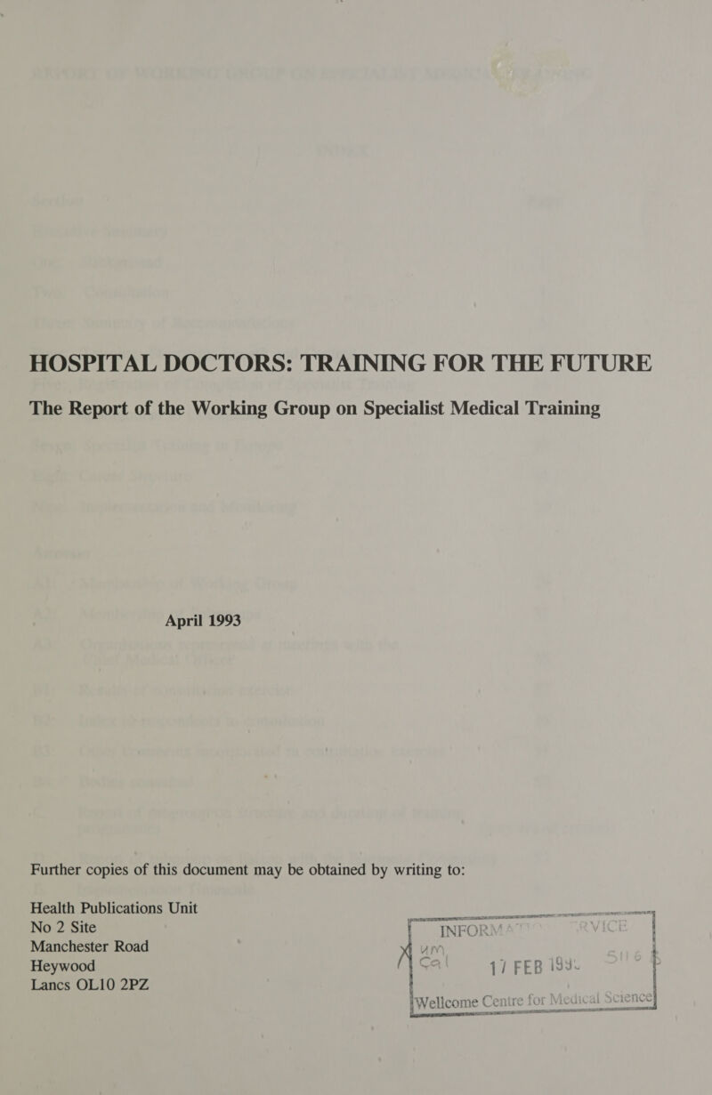 HOSPITAL DOCTORS: TRAINING FOR THE FUTURE The Report of the Working Group on Specialist Medical Training April 1993 Further copies of this document may be obtained by writing to: Health Publications Unit ———— eae aC | No 2 Site ! INFORM ' Manchester Road bum : Heywood 17 FEB iss Lancs OL10 2PZ Q ; CD | Wellcome Centre for \ epee RET SA TETS a ATES IEDM IONE SAS POD LEIS