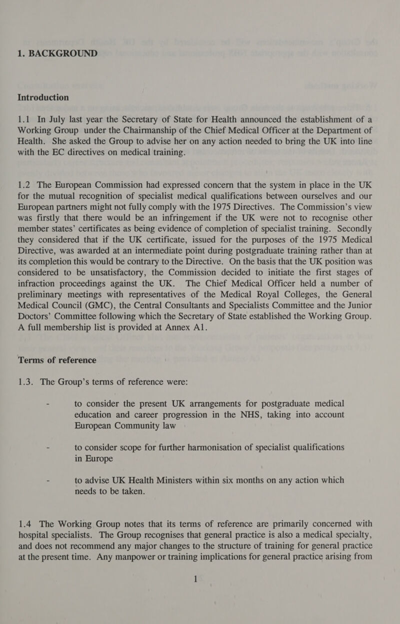 Introduction 1.1 In July last year the Secretary of State for Health announced the establishment of a Working Group under the Chairmanship of the Chief Medical Officer at the Department of Health. She asked the Group to advise her on any action needed to bring the UK into line with the EC directives on medical training. 1.2 The European Commission had expressed concern that the system in place in the UK for the mutual recognition of specialist medical qualifications between ourselves and our European partners might not fully comply with the 1975 Directives. The Commission’s view was firstly that there would be an infringement if the UK were not to recognise other member states’ certificates as being evidence of completion of specialist training. Secondly they considered that if the UK certificate, issued for the purposes of the 1975 Medical Directive, was awarded at an intermediate point during postgraduate training rather than at its completion this would be contrary to the Directive. On the basis that the UK position was considered to be unsatisfactory, the Commission decided to initiate the first stages of infraction proceedings against the UK. The Chief Medical Officer held a number of preliminary meetings with representatives of the Medical Royal Colleges, the General Medical Council (GMC), the Central Consultants and Specialists Committee and the Junior Doctors’ Committee following which the Secretary of State established the Working Group. A full membership list is provided at Annex Al. Terms of reference 1.3. The Group’s terms of reference were: - to consider the present UK arrangements for postgraduate medical education and career progression in the NHS, taking into account European Community law - to consider scope for further harmonisation of specialist qualifications in Europe - to advise UK Health Ministers within six months on any action which needs to be taken. 1.4 The Working Group notes that its terms of reference are primarily concerned with hospital specialists. The Group recognises that general practice is also a medical specialty, and does not recommend any major changes to the structure of training for general practice at the present time. Any manpower or training implications for general practice arising from 1