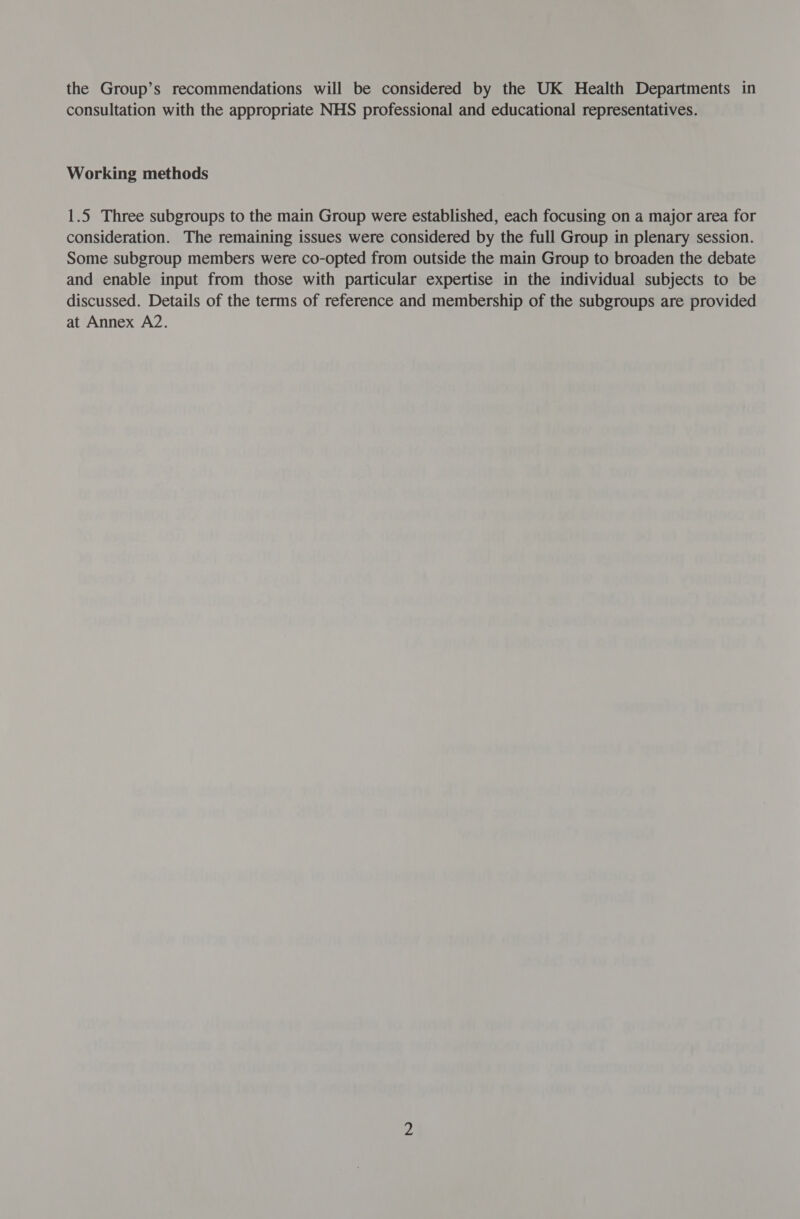 the Group’s recommendations will be considered by the UK Health Departments in consultation with the appropriate NHS professional and educational representatives. Working methods 1.5 Three subgroups to the main Group were established, each focusing on a major area for consideration. The remaining issues were considered by the full Group in plenary session. Some subgroup members were co-opted from outside the main Group to broaden the debate and enable input from those with particular expertise in the individual subjects to be discussed. Details of the terms of reference and membership of the subgroups are provided at Annex A2.