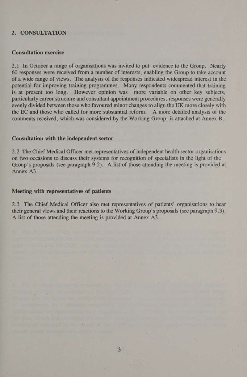2. CONSULTATION Consultation exercise 2.1 In October a range of organisations was invited to put evidence to the Group. Nearly 60 responses were received from a number of interests, enabling the Group to take account of a wide range of views. The analysis of the responses indicated widespread interest in the potential for improving training programmes. Many respondents commented that training is at present too long. However opinion was' more variable on other key subjects, particularly career structure and consultant appointment procedures; responses were generally evenly divided between those who favoured minor changes to align the UK more closely with the EC and those who called for more substantial reform. A more detailed analysis of the comments received, which was considered by the Working Group, is attached at Annex B. Consultation with the independent sector 2.2 The Chief Medical Officer met representatives of independent health sector organisations on two occasions to discuss their systems for recognition of specialists in the light of the Group’s proposals (see paragraph 9.2). A list of those attending the meeting is provided at Annex A3. Meeting with representatives of patients 2.3 The Chief Medical Officer also met representatives of patients’ organisations to hear their general views and their reactions to the Working Group’s proposals (see paragraph 9.3). A list of those attending the meeting is provided at Annex A3.