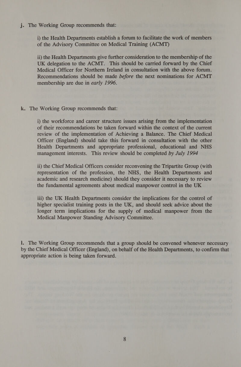 j. The Working Group recommends that: i) the Health Departments establish a forum to facilitate the work of members of the Advisory Committee on Medical Training (ACMT) ii) the Health Departments give further consideration to the membership of the UK delegation to the ACMT. This should be carried forward by the Chief Medical Officer for Northern Ireland in consultation with the above forum. Recommendations should be made before the next nominations for ACMT membership are due in early 1996. k. The Working Group recommends that: i) the workforce and career structure issues arising from the implementation of their recommendations be taken forward within the context of the current review of the implementation of Achieving a Balance. The Chief Medical Officer (England) should take this forward in consultation with the other Health Departments and appropriate professional, educational and NHS management interests. This review should be completed by July 1994 ii) the Chief Medical Officers consider reconvening the Tripartite Group (with representation of the profession, the NHS, the Health Departments and academic and research medicine) should they consider it necessary to review the fundamental agreements about medical manpower control in the UK iti) the UK Health Departments consider the implications for the control of higher specialist training posts in the UK, and should seek advice about the longer term implications for the supply of medical manpower from the Medical Manpower Standing Advisory Committee. 1. The Working Group recommends that a group should be convened whenever necessary by the Chief Medical Officer (England), on behalf of the Health Departments, to confirm that appropriate action is being taken forward.