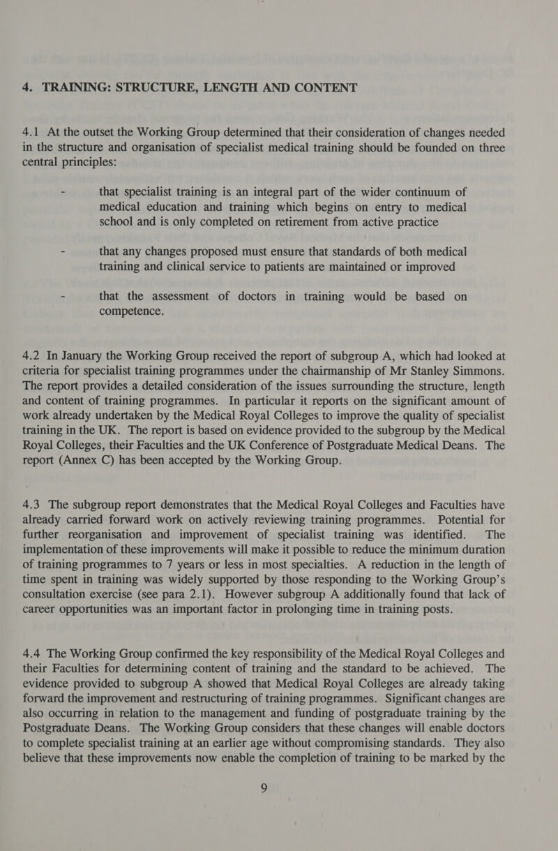 4. TRAINING: STRUCTURE, LENGTH AND CONTENT 4.1 At the outset the Working Group determined that their consideration of changes needed in the structure and organisation of specialist medical training should be founded on three central principles: - that specialist training is an integral part of the wider continuum of medical education and training which begins on entry to medical school and is only completed on retirement from active practice - that any changes proposed must ensure that standards of both medical training and clinical service to patients are maintained or improved - that the assessment of doctors in training would be based on competence. 4.2 In January the Working Group received the report of subgroup A, which had looked at criteria for specialist training programmes under the chairmanship of Mr Stanley Simmons. The report provides a detailed consideration of the issues surrounding the structure, length and content of training programmes. In particular it reports on the significant amount of work already undertaken by the Medical Royal Colleges to improve the quality of specialist training in the UK. The report is based on evidence provided to the subgroup by the Medical Royal Colleges, their Faculties and the UK Conference of Postgraduate Medical Deans. The report (Annex C) has been accepted by the Working Group. 4.3 The subgroup report demonstrates that the Medical Royal Colleges and Faculties have already carried forward work on actively reviewing training programmes. Potential for further reorganisation and improvement of specialist training was identified. The implementation of these improvements will make it possible to reduce the minimum duration of training programmes to 7 years or less in most specialties. A reduction in the length of time spent in training was widely supported by those responding to the Working Group’s consultation exercise (see para 2.1). However subgroup A additionally found that lack of career Opportunities was an important factor in prolonging time in training posts. 4.4 The Working Group confirmed the key responsibility of the Medical Royal Colleges and their Faculties for determining content of training and the standard to be achieved. The evidence provided to subgroup A showed that Medical Royal Colleges are already taking forward the improvement and restructuring of training programmes. Significant changes are also occurring in relation to the management and funding of postgraduate training by the Postgraduate Deans. The Working Group considers that these changes will enable doctors to complete specialist training at an earlier age without compromising standards. They also believe that these improvements now enable the completion of training to be marked by the