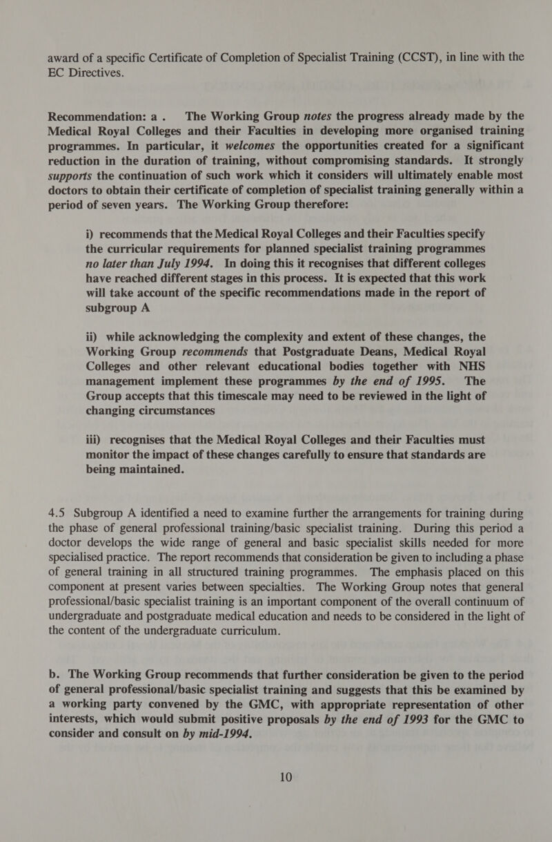 award of a specific Certificate of Completion of Specialist Training (CCST), in line with the EC Directives. Recommendation: a. The Working Group notes the progress already made by the Medical Royal Colleges and their Faculties in developing more organised training programmes. In particular, it welcomes the opportunities created for a significant reduction in the duration of training, without compromising standards. It strongly supports the continuation of such work which it considers will ultimately enable most doctors to obtain their certificate of completion of specialist training generally within a period of seven years. The Working Group therefore: i) recommends that the Medical Royal Colleges and their Faculties specify the curricular requirements for planned specialist training programmes no later than July 1994. In doing this it recognises that different colleges have reached different stages in this process. It is expected that this work will take account of the specific recommendations made in the report of subgroup A ii) while acknowledging the complexity and extent of these changes, the Working Group recommends that Postgraduate Deans, Medical Royal Colleges and other relevant educational bodies together with NHS management implement these programmes by the end of 1995. The Group accepts that this timescale may need to be reviewed in the light of changing circumstances iii) recognises that the Medical Royal Colleges and their Faculties must monitor the impact of these changes carefully to ensure that standards are being maintained. 4.5 Subgroup A identified a need to examine further the arrangements for training during the phase of general professional training/basic specialist training. During this period a doctor develops the wide range of general and basic specialist skills needed for more specialised practice. The report recommends that consideration be given to including a phase of general training in all structured training programmes. The emphasis placed on this component at present varies between specialties. The Working Group notes that general professional/basic specialist training is an important component of the overall continuum of undergraduate and postgraduate medical education and needs to be considered in the light of the content of the undergraduate curriculum. b. The Working Group recommends that further consideration be given to the period of general professional/basic specialist training and suggests that this be examined by a working party convened by the GMC, with appropriate representation of other interests, which would submit positive proposals by the end of 1993 for the GMC to consider and consult on by mid-1994.