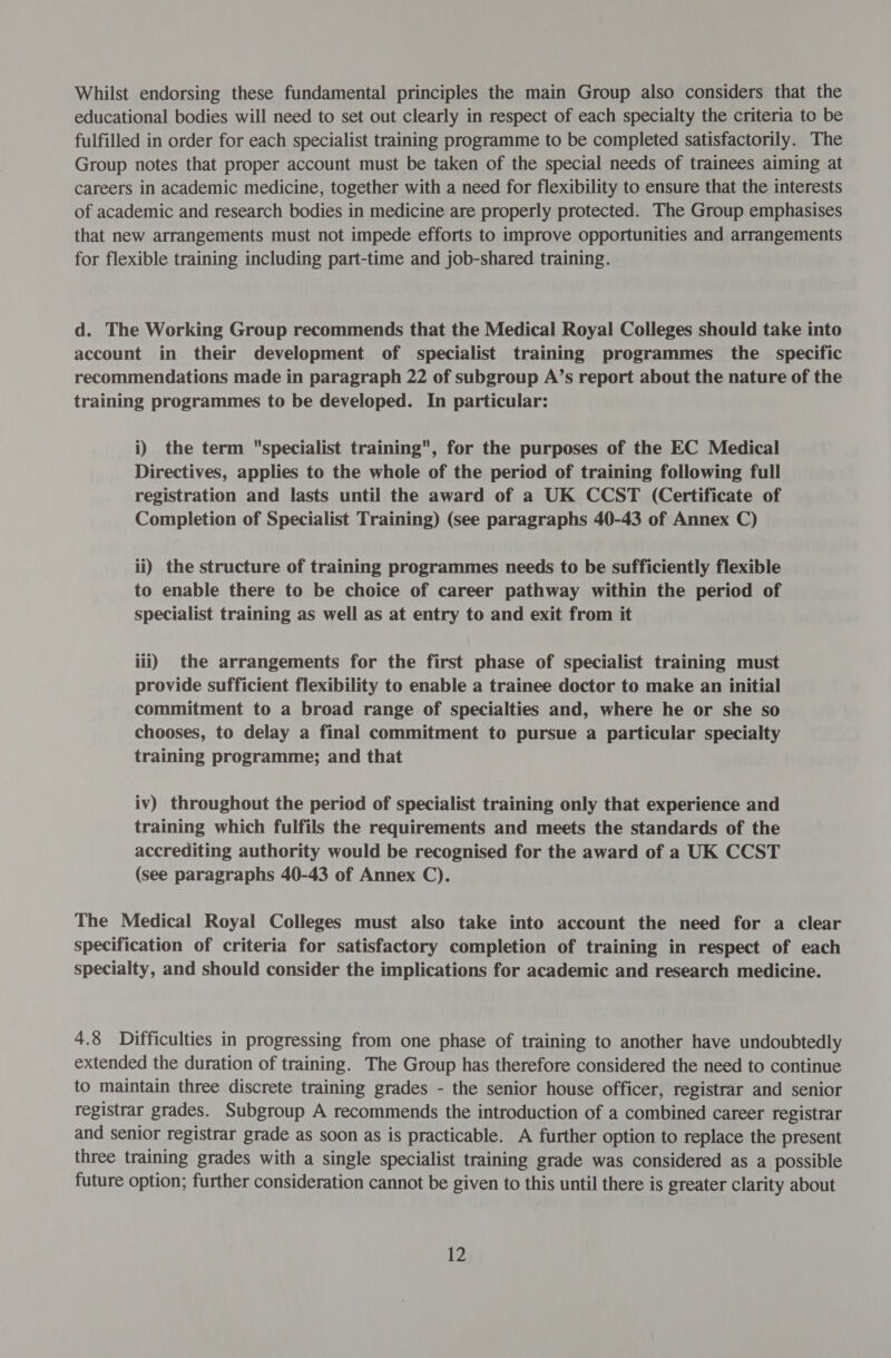 Whilst endorsing these fundamental principles the main Group also considers that the educational bodies will need to set out clearly in respect of each specialty the criteria to be fulfilled in order for each specialist training programme to be completed satisfactorily. The Group notes that proper account must be taken of the special needs of trainees aiming at careers in academic medicine, together with a need for flexibility to ensure that the interests of academic and research bodies in medicine are properly protected. The Group emphasises that new arrangements must not impede efforts to improve opportunities and arrangements for flexible training including part-time and job-shared training. d. The Working Group recommends that the Medical Royal Colleges should take into account in their development of specialist training programmes the specific recommendations made in paragraph 22 of subgroup A’s report about the nature of the training programmes to be developed. In particular: i) the term specialist training, for the purposes of the EC Medical Directives, applies to the whole of the period of training following full registration and lasts until the award of a UK CCST (Certificate of Completion of Specialist Training) (see paragraphs 40-43 of Annex C) ii) the structure of training programmes needs to be sufficiently flexible to enable there to be choice of career pathway within the period of specialist training as well as at entry to and exit from it iii) the arrangements for the first phase of specialist training must provide sufficient flexibility to enable a trainee doctor to make an initial commitment to a broad range of specialties and, where he or she so chooses, to delay a final commitment to pursue a particular specialty training programme; and that iv) throughout the period of specialist training only that experience and training which fulfils the requirements and meets the standards of the accrediting authority would be recognised for the award of a UK CCST (see paragraphs 40-43 of Annex C). The Medical Royal Colleges must also take into account the need for a clear specification of criteria for satisfactory completion of training in respect of each specialty, and should consider the implications for academic and research medicine. 4.8 Difficulties in progressing from one phase of training to another have undoubtedly extended the duration of training. The Group has therefore considered the need to continue to maintain three discrete training grades - the senior house officer, registrar and senior registrar grades. Subgroup A recommends the introduction of a combined career registrar and senior registrar grade as soon as is practicable. A further option to replace the present three training grades with a single specialist training grade was considered as a possible future option; further consideration cannot be given to this until there is greater clarity about