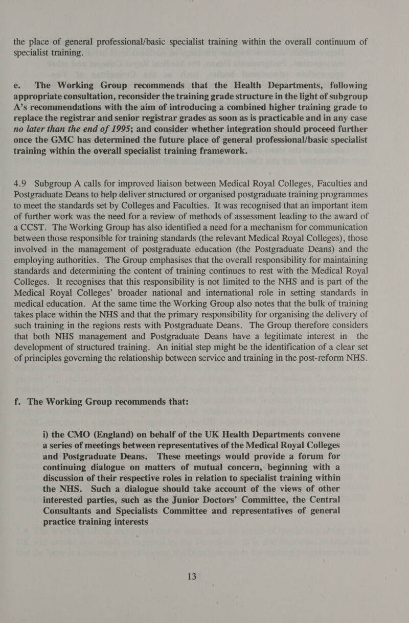 the place of general professional/basic specialist training within the overall continuum of specialist training. e. The Working Group recommends that the Health Departments, following appropriate consultation, reconsider the training grade structure in the light of subgroup A’s recommendations with the aim of introducing a combined higher training grade to replace the registrar and senior registrar grades as soon as is practicable and in any case no later than the end of 1995; and consider whether integration should proceed further once the GMC has determined the future place of general professional/basic specialist training within the overall specialist training framework. 4.9 Subgroup A calls for improved liaison between Medical Royal Colleges, Faculties and Postgraduate Deans to help deliver structured or organised postgraduate training programmes to meet the standards set by Colleges and Faculties. It was recognised that an important item of further work was the need for a review of methods of assessment leading to the award of a CCST. The Working Group has also identified a need for a mechanism for communication between those responsible for training standards (the relevant Medical Royal Colleges), those involved in the management of postgraduate education (the Postgraduate Deans) and the employing authorities. The Group emphasises that the overall responsibility for maintaining standards and determining the content of training continues to rest with the Medical Royal Colleges. It recognises that this responsibility is not limited to the NHS and is part of the Medical Royal Colleges’ broader national and international role in setting standards in medical education. At the same time the Working Group also notes that the bulk of training takes place within the NHS and that the primary responsibility for organising the delivery of such training in the regions rests with Postgraduate Deans. The Group therefore considers that both NHS management and Postgraduate Deans have a legitimate interest in the development of structured training. An initial step might be the identification of a clear set of principles governing the relationship between service and training in the post-reform NHS. f. The Working Group recommends that: i) the CMO (England) on behalf of the UK Health Departments convene a series of meetings between representatives of the Medical Royal Colleges and Postgraduate Deans. These meetings would provide a forum for continuing dialogue on matters of mutual concern, beginning with a discussion of their respective roles in relation to specialist training within the NHS. Such a dialogue should take account of the views of other interested parties, such as the Junior Doctors’ Committee, the Central Consultants and Specialists Committee and representatives of general practice training interests