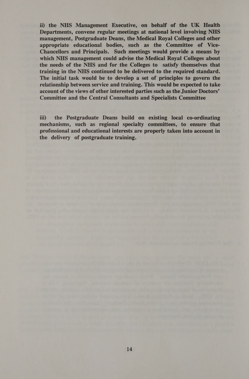 ii) the NHS Management Executive, on behalf of the UK Health Departments, convene regular meetings at national level involving NHS management, Postgraduate Deans, the Medical Royal Colleges and other appropriate educational bodies, such as the Committee of Vice- Chancellors and Principals. Such meetings would provide a means by which NHS management could advise the Medical Royal Colleges about the needs of the NHS and for the Colleges to satisfy themselves that training in the NHS continued to be delivered to the required standard. The initial task would be to develop a set of principles to govern the relationship between service and training. This would be expected to take account of the views of other interested parties such as the Junior Doctors’ Committee and the Central Consultants and Specialists Committee iii) the Postgraduate Deans build on existing local co-ordinating mechanisms, such as regional specialty committees, to ensure that professional and educational interests are properly taken into account in the delivery of postgraduate training.