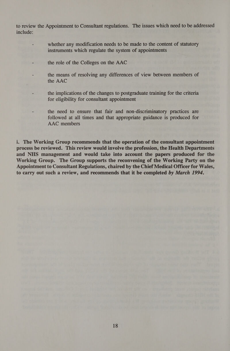 to review the Appointment to Consultant regulations. The issues which need to be addressed include: - whether any modification needs to be made to the content of statutory instruments which regulate the system of appointments - the role of the Colleges on the AAC - the means of resolving any differences of view between members of the AAC - the implications of the changes to postgraduate training for the criteria for eligibility for consultant appointment - the need to ensure that fair and non-discriminatory practices are followed at all times and that appropriate guidance is produced for AAC members i. The Working Group recommends that the operation of the consultant appointment process be reviewed. This review would involve the profession, the Health Departments and NHS management and would take into account the papers produced for the Working Group. The Group supports the reconvening of the Working Party on the Appointment to Consultant Regulations, chaired by the Chief Medical Officer for Wales, to carry out such a review, and recommends that it be completed by March 1994.