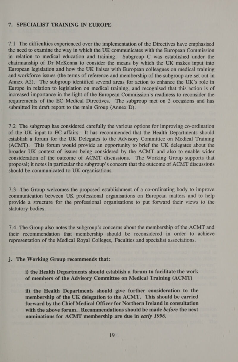 7. SPECIALIST TRAINING IN EUROPE 7.1 The difficulties experienced over the implementation of the Directives have emphasised the need to examine the way in which the UK communicates with the European Commission in relation to medical education and training. Subgroup C was established under the chairmanship of Dr McKenna to consider the means by which the UK makes input into European legislation and how the UK liaises with European colleagues on medical training and workforce issues (the terms of reference and membership of the subgroup are set out in Annex A2). The subgroup identified several areas for action to enhance the UK’s role in Europe in relation to legislation on| medical training, and recognised that this action is of increased importance in the light of the European Commission’s readiness to reconsider the requirements of the EC Medical Directives. The subgroup met on 2 occasions and has submitted its draft report to the main Group (Annex D). 7.2 The subgroup has considered carefully the various options for improving co-ordination of the UK input to EC affairs. It has recommended that the Health Departments should establish a forum for the UK Delegates to the Advisory Committee on Medical Training (ACMT). This forum would provide an opportunity to brief the UK delegates about the broader UK context of issues being considered by the ACMT and also to enable wider consideration of the outcome of ACMT discussions. The Working Group supports that proposal; it notes in particular the subgroup’s concern that the outcome of ACMT discussions should be communicated to UK organisations. 7.3 The Group welcomes the proposed establishment of a co-ordinating body to improve communication between UK professional organisations on European matters and to help provide a structure for the professional organisations to put forward their views to the statutory bodies. 7.4 The Group also notes the subgroup’s concerns about the membership of the ACMT and their recommendation that membership should be reconsidered in order to achieve representation of the Medical Royal Colleges, Faculties and specialist associations. j. The Working Group recommends that: i) the Health Departments should establish a forum to facilitate the work of members of the Advisory Committee on Medical Training (ACMT) ii) the Health Departments should give further consideration to the membership of the UK delegation to the ACMT. This should be carried forward by the Chief Medical Officer for Northern Ireland in consultation with the above forum. Recommendations should be made before the next nominations for ACMT membership are due in early 1996.
